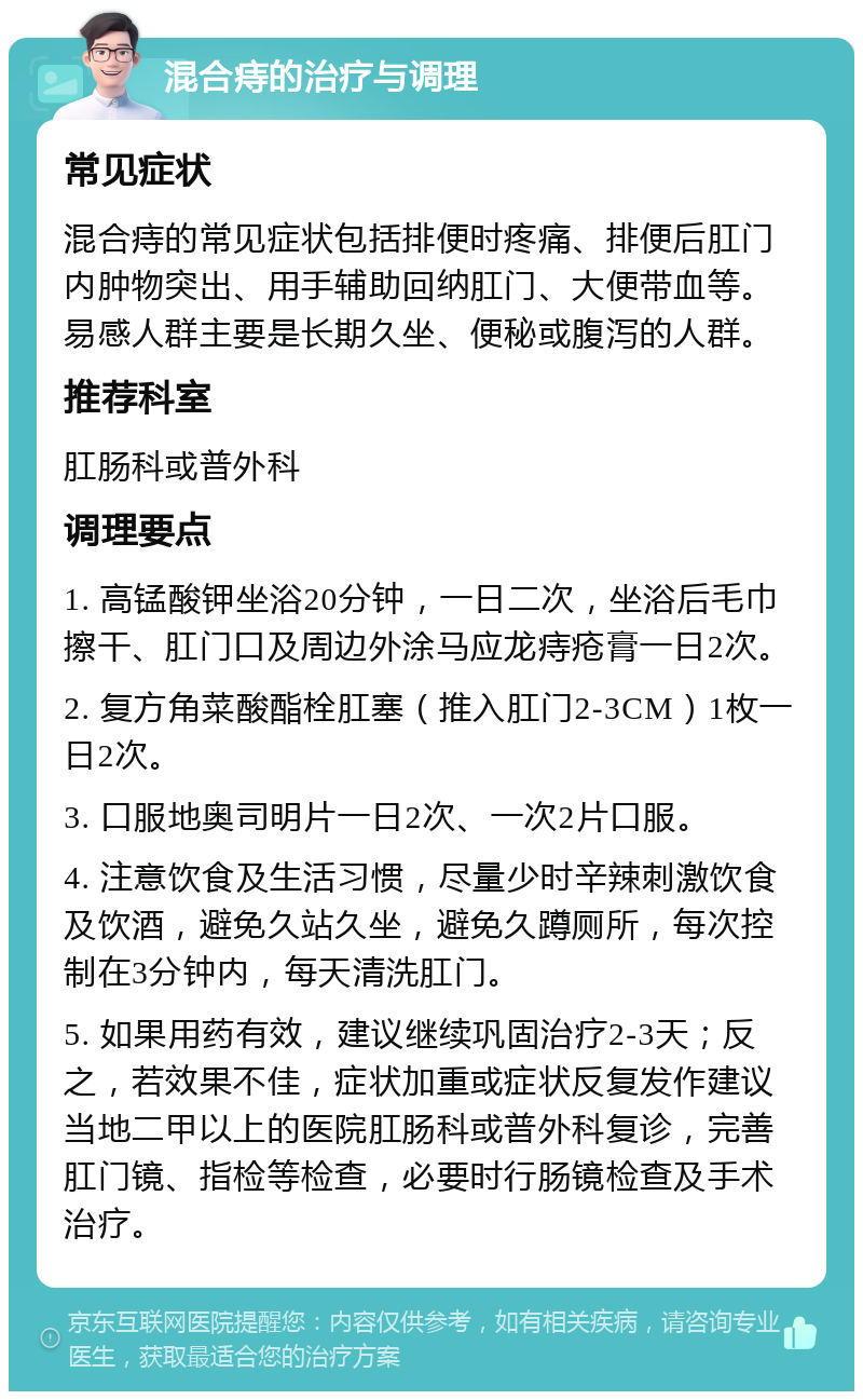 混合痔的治疗与调理 常见症状 混合痔的常见症状包括排便时疼痛、排便后肛门内肿物突出、用手辅助回纳肛门、大便带血等。易感人群主要是长期久坐、便秘或腹泻的人群。 推荐科室 肛肠科或普外科 调理要点 1. 高锰酸钾坐浴20分钟，一日二次，坐浴后毛巾擦干、肛门口及周边外涂马应龙痔疮膏一日2次。 2. 复方角菜酸酯栓肛塞（推入肛门2-3CM）1枚一日2次。 3. 口服地奥司明片一日2次、一次2片口服。 4. 注意饮食及生活习惯，尽量少时辛辣刺激饮食及饮酒，避免久站久坐，避免久蹲厕所，每次控制在3分钟内，每天清洗肛门。 5. 如果用药有效，建议继续巩固治疗2-3天；反之，若效果不佳，症状加重或症状反复发作建议当地二甲以上的医院肛肠科或普外科复诊，完善肛门镜、指检等检查，必要时行肠镜检查及手术治疗。