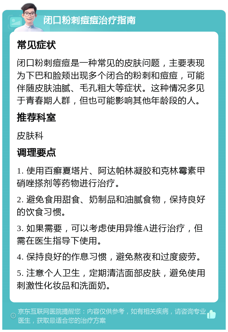 闭口粉刺痘痘治疗指南 常见症状 闭口粉刺痘痘是一种常见的皮肤问题，主要表现为下巴和脸颊出现多个闭合的粉刺和痘痘，可能伴随皮肤油腻、毛孔粗大等症状。这种情况多见于青春期人群，但也可能影响其他年龄段的人。 推荐科室 皮肤科 调理要点 1. 使用百癣夏塔片、阿达帕林凝胶和克林霉素甲硝唑搽剂等药物进行治疗。 2. 避免食用甜食、奶制品和油腻食物，保持良好的饮食习惯。 3. 如果需要，可以考虑使用异维A进行治疗，但需在医生指导下使用。 4. 保持良好的作息习惯，避免熬夜和过度疲劳。 5. 注意个人卫生，定期清洁面部皮肤，避免使用刺激性化妆品和洗面奶。