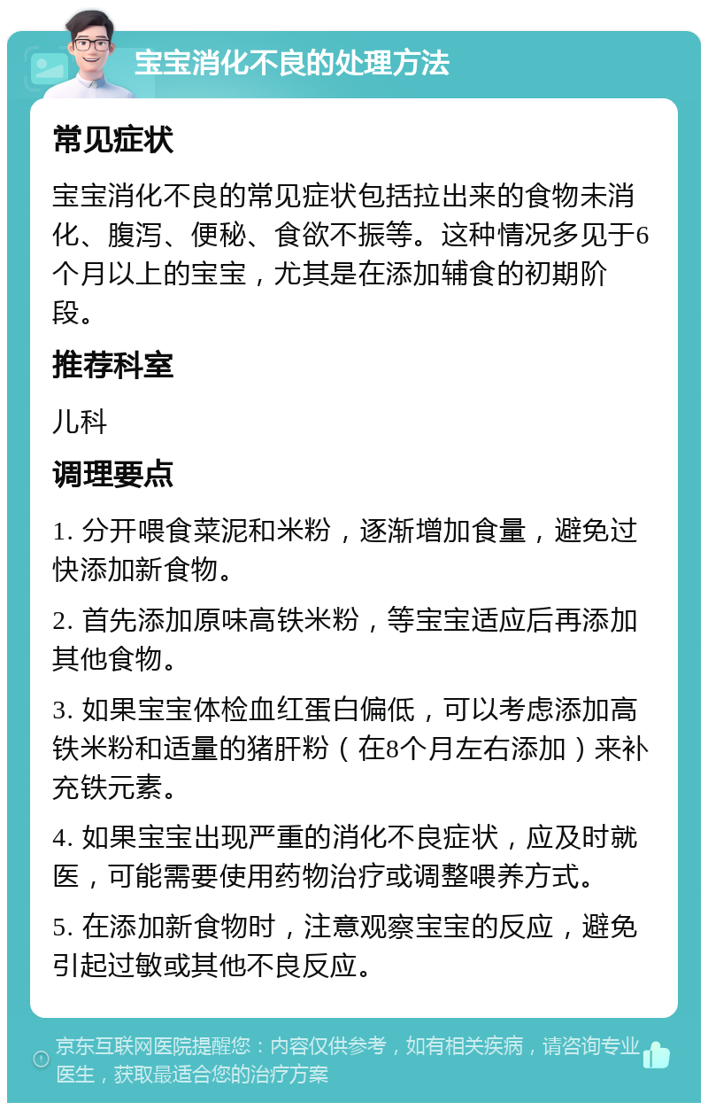 宝宝消化不良的处理方法 常见症状 宝宝消化不良的常见症状包括拉出来的食物未消化、腹泻、便秘、食欲不振等。这种情况多见于6个月以上的宝宝，尤其是在添加辅食的初期阶段。 推荐科室 儿科 调理要点 1. 分开喂食菜泥和米粉，逐渐增加食量，避免过快添加新食物。 2. 首先添加原味高铁米粉，等宝宝适应后再添加其他食物。 3. 如果宝宝体检血红蛋白偏低，可以考虑添加高铁米粉和适量的猪肝粉（在8个月左右添加）来补充铁元素。 4. 如果宝宝出现严重的消化不良症状，应及时就医，可能需要使用药物治疗或调整喂养方式。 5. 在添加新食物时，注意观察宝宝的反应，避免引起过敏或其他不良反应。