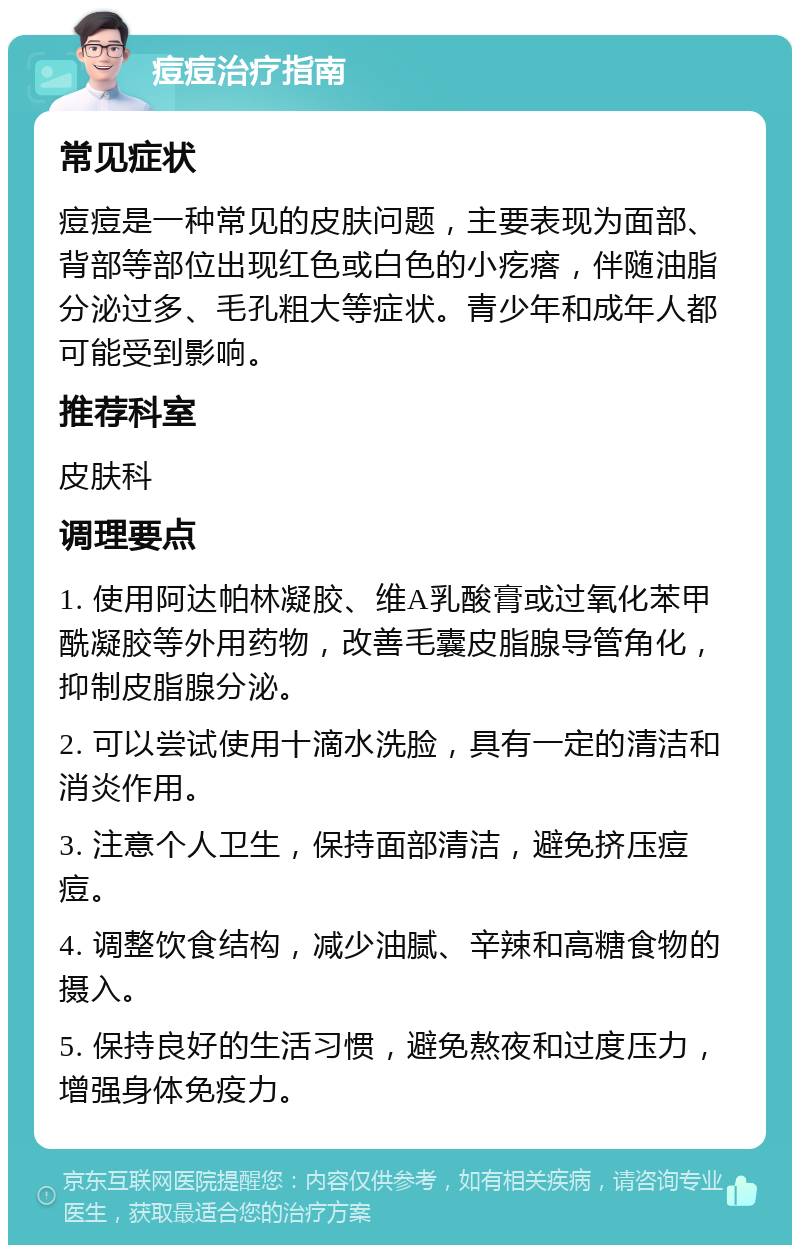 痘痘治疗指南 常见症状 痘痘是一种常见的皮肤问题，主要表现为面部、背部等部位出现红色或白色的小疙瘩，伴随油脂分泌过多、毛孔粗大等症状。青少年和成年人都可能受到影响。 推荐科室 皮肤科 调理要点 1. 使用阿达帕林凝胶、维A乳酸膏或过氧化苯甲酰凝胶等外用药物，改善毛囊皮脂腺导管角化，抑制皮脂腺分泌。 2. 可以尝试使用十滴水洗脸，具有一定的清洁和消炎作用。 3. 注意个人卫生，保持面部清洁，避免挤压痘痘。 4. 调整饮食结构，减少油腻、辛辣和高糖食物的摄入。 5. 保持良好的生活习惯，避免熬夜和过度压力，增强身体免疫力。