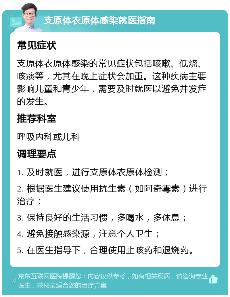 支原体衣原体感染就医指南 常见症状 支原体衣原体感染的常见症状包括咳嗽、低烧、咳痰等，尤其在晚上症状会加重。这种疾病主要影响儿童和青少年，需要及时就医以避免并发症的发生。 推荐科室 呼吸内科或儿科 调理要点 1. 及时就医，进行支原体衣原体检测； 2. 根据医生建议使用抗生素（如阿奇霉素）进行治疗； 3. 保持良好的生活习惯，多喝水，多休息； 4. 避免接触感染源，注意个人卫生； 5. 在医生指导下，合理使用止咳药和退烧药。