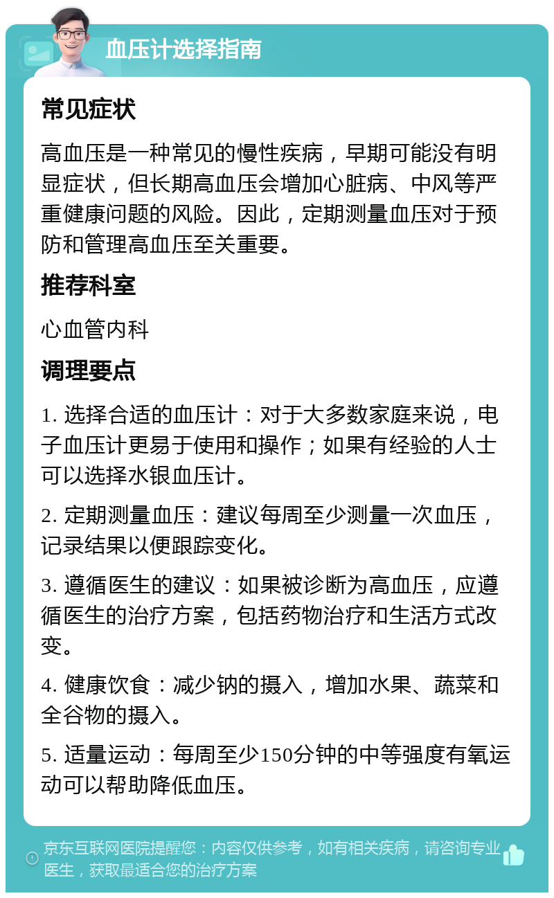 血压计选择指南 常见症状 高血压是一种常见的慢性疾病，早期可能没有明显症状，但长期高血压会增加心脏病、中风等严重健康问题的风险。因此，定期测量血压对于预防和管理高血压至关重要。 推荐科室 心血管内科 调理要点 1. 选择合适的血压计：对于大多数家庭来说，电子血压计更易于使用和操作；如果有经验的人士可以选择水银血压计。 2. 定期测量血压：建议每周至少测量一次血压，记录结果以便跟踪变化。 3. 遵循医生的建议：如果被诊断为高血压，应遵循医生的治疗方案，包括药物治疗和生活方式改变。 4. 健康饮食：减少钠的摄入，增加水果、蔬菜和全谷物的摄入。 5. 适量运动：每周至少150分钟的中等强度有氧运动可以帮助降低血压。