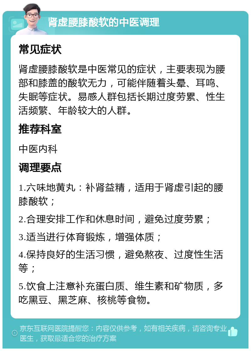 肾虚腰膝酸软的中医调理 常见症状 肾虚腰膝酸软是中医常见的症状，主要表现为腰部和膝盖的酸软无力，可能伴随着头晕、耳鸣、失眠等症状。易感人群包括长期过度劳累、性生活频繁、年龄较大的人群。 推荐科室 中医内科 调理要点 1.六味地黄丸：补肾益精，适用于肾虚引起的腰膝酸软； 2.合理安排工作和休息时间，避免过度劳累； 3.适当进行体育锻炼，增强体质； 4.保持良好的生活习惯，避免熬夜、过度性生活等； 5.饮食上注意补充蛋白质、维生素和矿物质，多吃黑豆、黑芝麻、核桃等食物。