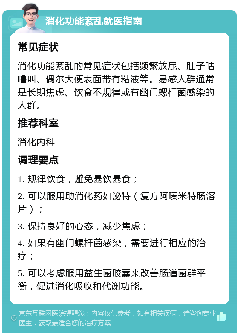 消化功能紊乱就医指南 常见症状 消化功能紊乱的常见症状包括频繁放屁、肚子咕噜叫、偶尔大便表面带有粘液等。易感人群通常是长期焦虑、饮食不规律或有幽门螺杆菌感染的人群。 推荐科室 消化内科 调理要点 1. 规律饮食，避免暴饮暴食； 2. 可以服用助消化药如泌特（复方阿嗪米特肠溶片）； 3. 保持良好的心态，减少焦虑； 4. 如果有幽门螺杆菌感染，需要进行相应的治疗； 5. 可以考虑服用益生菌胶囊来改善肠道菌群平衡，促进消化吸收和代谢功能。