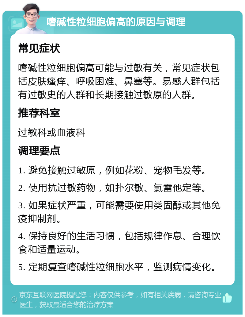 嗜碱性粒细胞偏高的原因与调理 常见症状 嗜碱性粒细胞偏高可能与过敏有关，常见症状包括皮肤瘙痒、呼吸困难、鼻塞等。易感人群包括有过敏史的人群和长期接触过敏原的人群。 推荐科室 过敏科或血液科 调理要点 1. 避免接触过敏原，例如花粉、宠物毛发等。 2. 使用抗过敏药物，如扑尔敏、氯雷他定等。 3. 如果症状严重，可能需要使用类固醇或其他免疫抑制剂。 4. 保持良好的生活习惯，包括规律作息、合理饮食和适量运动。 5. 定期复查嗜碱性粒细胞水平，监测病情变化。