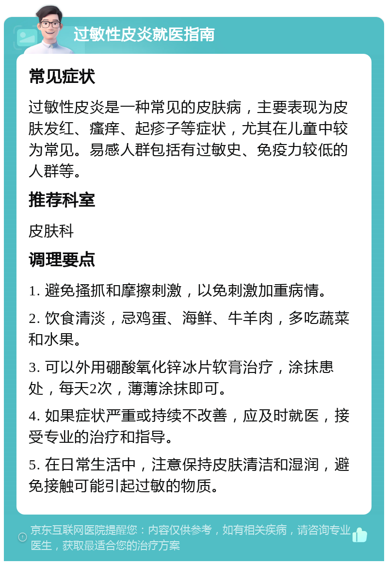 过敏性皮炎就医指南 常见症状 过敏性皮炎是一种常见的皮肤病，主要表现为皮肤发红、瘙痒、起疹子等症状，尤其在儿童中较为常见。易感人群包括有过敏史、免疫力较低的人群等。 推荐科室 皮肤科 调理要点 1. 避免搔抓和摩擦刺激，以免刺激加重病情。 2. 饮食清淡，忌鸡蛋、海鲜、牛羊肉，多吃蔬菜和水果。 3. 可以外用硼酸氧化锌冰片软膏治疗，涂抹患处，每天2次，薄薄涂抹即可。 4. 如果症状严重或持续不改善，应及时就医，接受专业的治疗和指导。 5. 在日常生活中，注意保持皮肤清洁和湿润，避免接触可能引起过敏的物质。