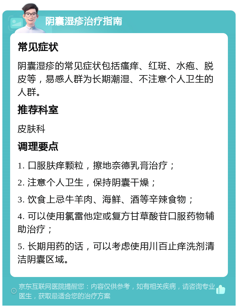 阴囊湿疹治疗指南 常见症状 阴囊湿疹的常见症状包括瘙痒、红斑、水疱、脱皮等，易感人群为长期潮湿、不注意个人卫生的人群。 推荐科室 皮肤科 调理要点 1. 口服肤痒颗粒，擦地奈德乳膏治疗； 2. 注意个人卫生，保持阴囊干燥； 3. 饮食上忌牛羊肉、海鲜、酒等辛辣食物； 4. 可以使用氯雷他定或复方甘草酸苷口服药物辅助治疗； 5. 长期用药的话，可以考虑使用川百止痒洗剂清洁阴囊区域。