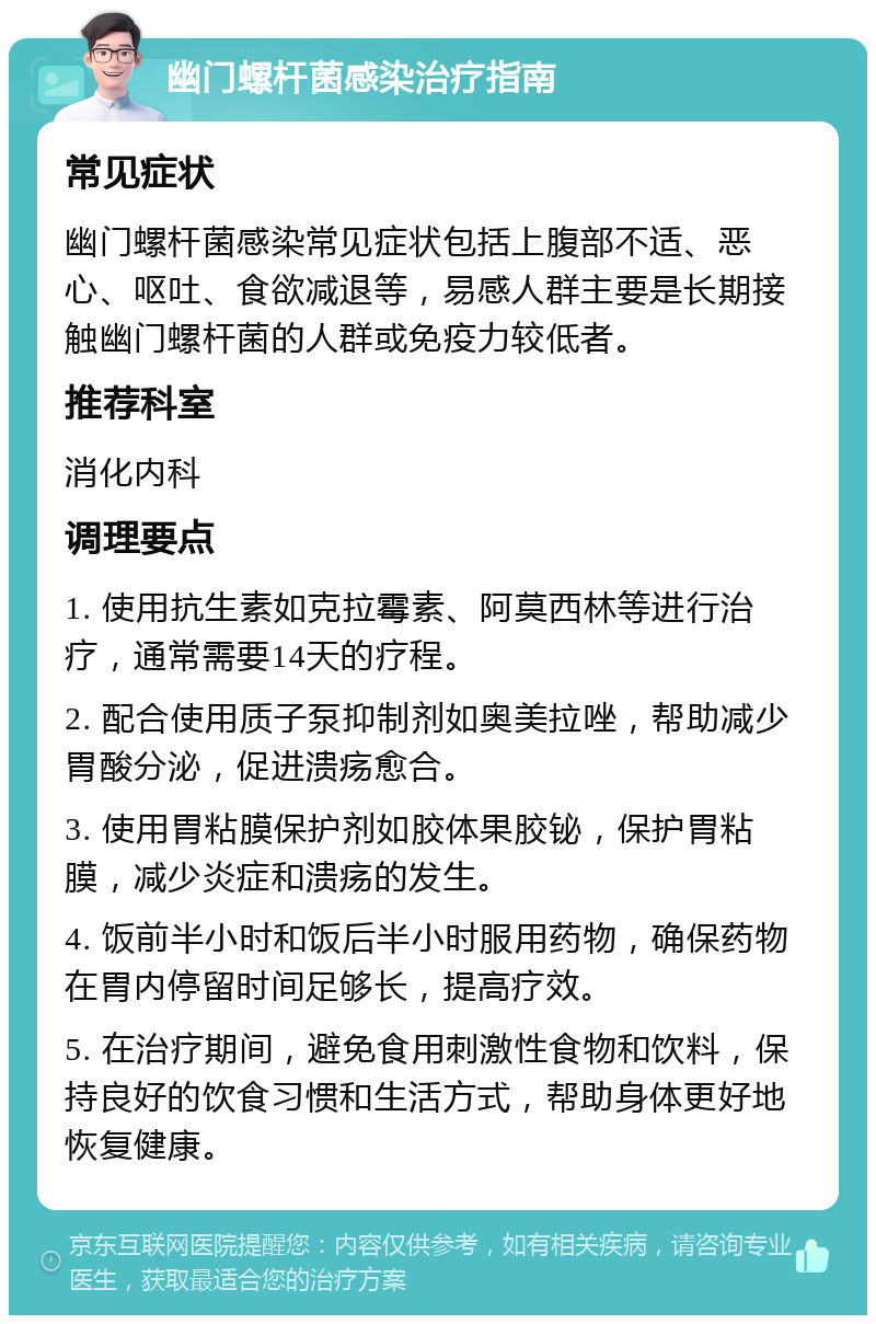 幽门螺杆菌感染治疗指南 常见症状 幽门螺杆菌感染常见症状包括上腹部不适、恶心、呕吐、食欲减退等，易感人群主要是长期接触幽门螺杆菌的人群或免疫力较低者。 推荐科室 消化内科 调理要点 1. 使用抗生素如克拉霉素、阿莫西林等进行治疗，通常需要14天的疗程。 2. 配合使用质子泵抑制剂如奥美拉唑，帮助减少胃酸分泌，促进溃疡愈合。 3. 使用胃粘膜保护剂如胶体果胶铋，保护胃粘膜，减少炎症和溃疡的发生。 4. 饭前半小时和饭后半小时服用药物，确保药物在胃内停留时间足够长，提高疗效。 5. 在治疗期间，避免食用刺激性食物和饮料，保持良好的饮食习惯和生活方式，帮助身体更好地恢复健康。