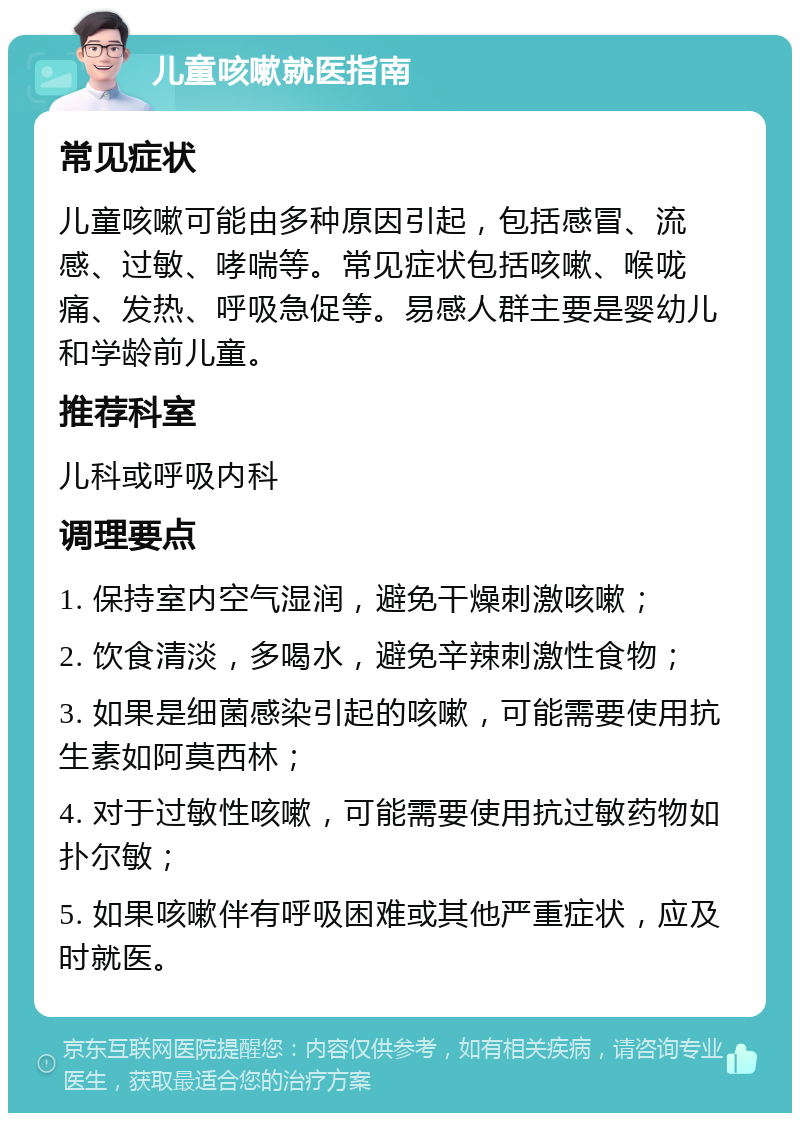 儿童咳嗽就医指南 常见症状 儿童咳嗽可能由多种原因引起，包括感冒、流感、过敏、哮喘等。常见症状包括咳嗽、喉咙痛、发热、呼吸急促等。易感人群主要是婴幼儿和学龄前儿童。 推荐科室 儿科或呼吸内科 调理要点 1. 保持室内空气湿润，避免干燥刺激咳嗽； 2. 饮食清淡，多喝水，避免辛辣刺激性食物； 3. 如果是细菌感染引起的咳嗽，可能需要使用抗生素如阿莫西林； 4. 对于过敏性咳嗽，可能需要使用抗过敏药物如扑尔敏； 5. 如果咳嗽伴有呼吸困难或其他严重症状，应及时就医。