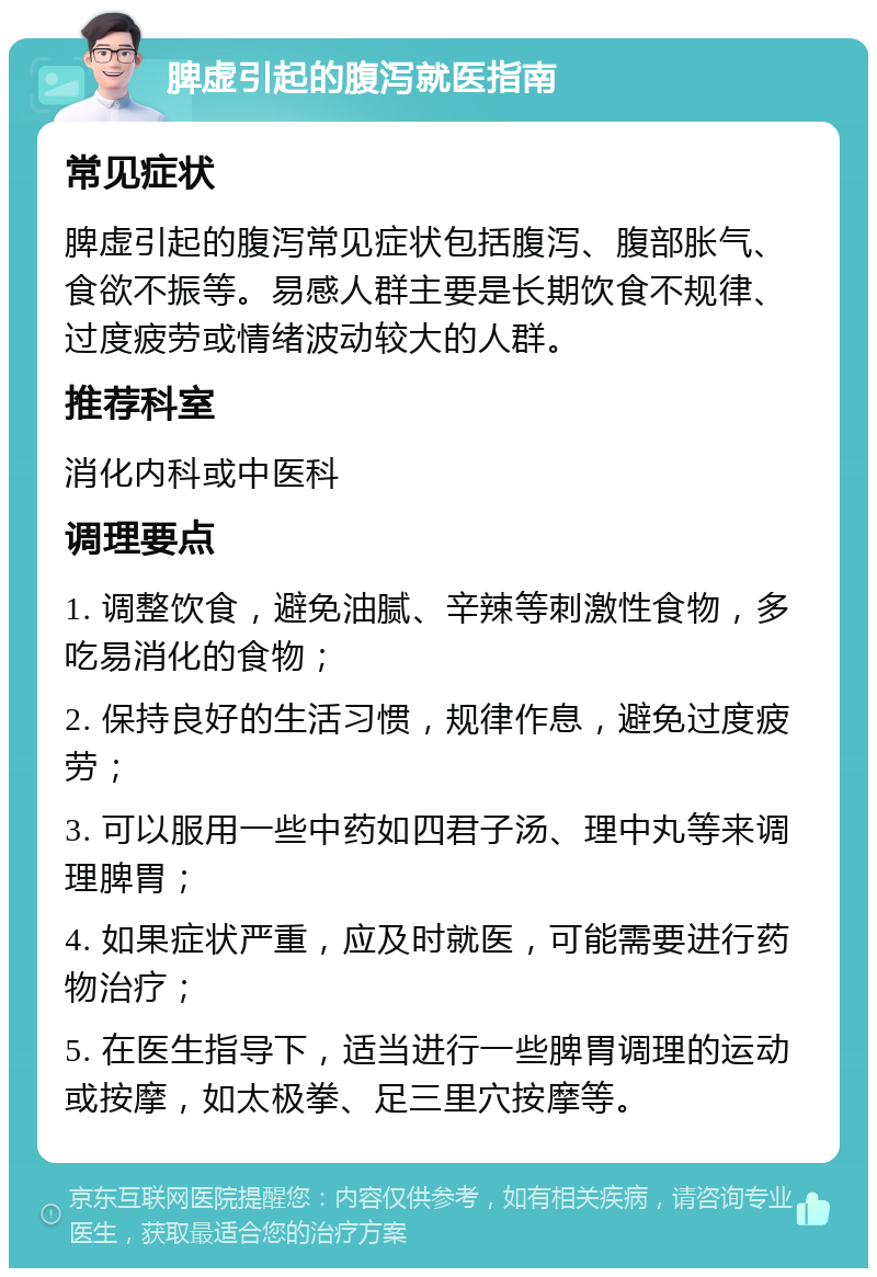 脾虚引起的腹泻就医指南 常见症状 脾虚引起的腹泻常见症状包括腹泻、腹部胀气、食欲不振等。易感人群主要是长期饮食不规律、过度疲劳或情绪波动较大的人群。 推荐科室 消化内科或中医科 调理要点 1. 调整饮食，避免油腻、辛辣等刺激性食物，多吃易消化的食物； 2. 保持良好的生活习惯，规律作息，避免过度疲劳； 3. 可以服用一些中药如四君子汤、理中丸等来调理脾胃； 4. 如果症状严重，应及时就医，可能需要进行药物治疗； 5. 在医生指导下，适当进行一些脾胃调理的运动或按摩，如太极拳、足三里穴按摩等。