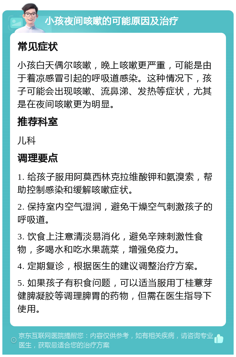 小孩夜间咳嗽的可能原因及治疗 常见症状 小孩白天偶尔咳嗽，晚上咳嗽更严重，可能是由于着凉感冒引起的呼吸道感染。这种情况下，孩子可能会出现咳嗽、流鼻涕、发热等症状，尤其是在夜间咳嗽更为明显。 推荐科室 儿科 调理要点 1. 给孩子服用阿莫西林克拉维酸钾和氨溴索，帮助控制感染和缓解咳嗽症状。 2. 保持室内空气湿润，避免干燥空气刺激孩子的呼吸道。 3. 饮食上注意清淡易消化，避免辛辣刺激性食物，多喝水和吃水果蔬菜，增强免疫力。 4. 定期复诊，根据医生的建议调整治疗方案。 5. 如果孩子有积食问题，可以适当服用丁桂薏芽健脾凝胶等调理脾胃的药物，但需在医生指导下使用。