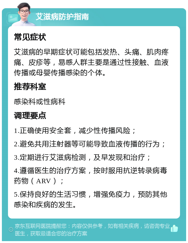 艾滋病防护指南 常见症状 艾滋病的早期症状可能包括发热、头痛、肌肉疼痛、皮疹等，易感人群主要是通过性接触、血液传播或母婴传播感染的个体。 推荐科室 感染科或性病科 调理要点 1.正确使用安全套，减少性传播风险； 2.避免共用注射器等可能导致血液传播的行为； 3.定期进行艾滋病检测，及早发现和治疗； 4.遵循医生的治疗方案，按时服用抗逆转录病毒药物（ARV）； 5.保持良好的生活习惯，增强免疫力，预防其他感染和疾病的发生。