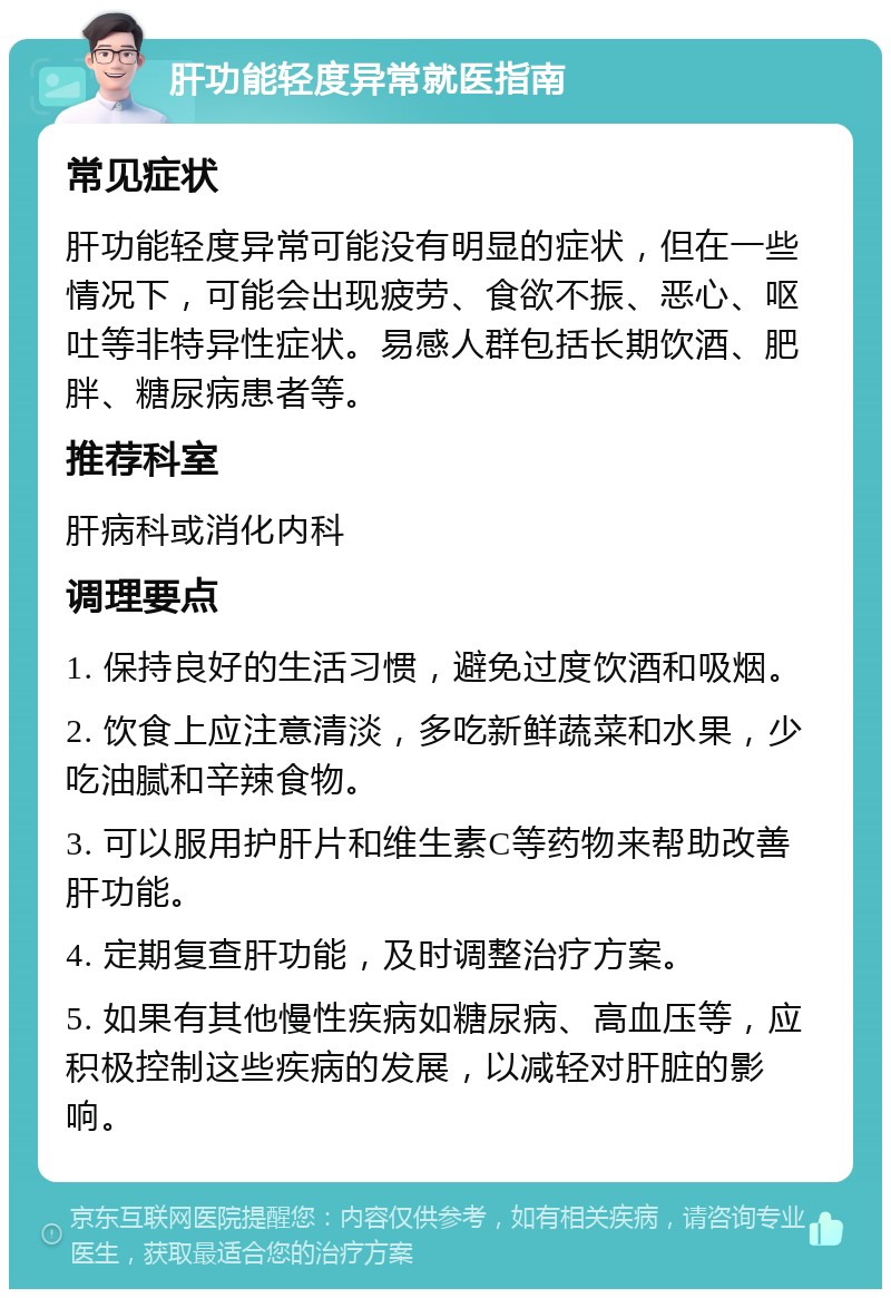 肝功能轻度异常就医指南 常见症状 肝功能轻度异常可能没有明显的症状，但在一些情况下，可能会出现疲劳、食欲不振、恶心、呕吐等非特异性症状。易感人群包括长期饮酒、肥胖、糖尿病患者等。 推荐科室 肝病科或消化内科 调理要点 1. 保持良好的生活习惯，避免过度饮酒和吸烟。 2. 饮食上应注意清淡，多吃新鲜蔬菜和水果，少吃油腻和辛辣食物。 3. 可以服用护肝片和维生素C等药物来帮助改善肝功能。 4. 定期复查肝功能，及时调整治疗方案。 5. 如果有其他慢性疾病如糖尿病、高血压等，应积极控制这些疾病的发展，以减轻对肝脏的影响。