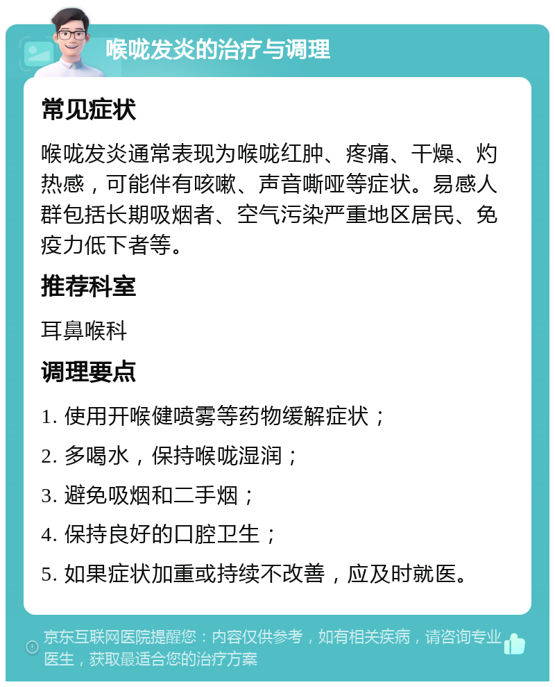 喉咙发炎的治疗与调理 常见症状 喉咙发炎通常表现为喉咙红肿、疼痛、干燥、灼热感，可能伴有咳嗽、声音嘶哑等症状。易感人群包括长期吸烟者、空气污染严重地区居民、免疫力低下者等。 推荐科室 耳鼻喉科 调理要点 1. 使用开喉健喷雾等药物缓解症状； 2. 多喝水，保持喉咙湿润； 3. 避免吸烟和二手烟； 4. 保持良好的口腔卫生； 5. 如果症状加重或持续不改善，应及时就医。