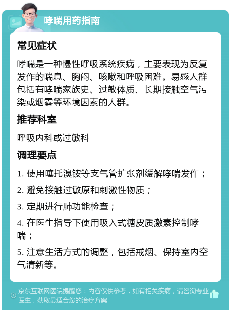 哮喘用药指南 常见症状 哮喘是一种慢性呼吸系统疾病，主要表现为反复发作的喘息、胸闷、咳嗽和呼吸困难。易感人群包括有哮喘家族史、过敏体质、长期接触空气污染或烟雾等环境因素的人群。 推荐科室 呼吸内科或过敏科 调理要点 1. 使用噻托溴铵等支气管扩张剂缓解哮喘发作； 2. 避免接触过敏原和刺激性物质； 3. 定期进行肺功能检查； 4. 在医生指导下使用吸入式糖皮质激素控制哮喘； 5. 注意生活方式的调整，包括戒烟、保持室内空气清新等。