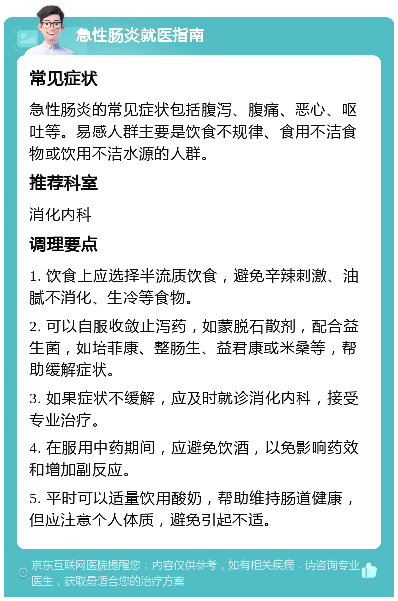 急性肠炎就医指南 常见症状 急性肠炎的常见症状包括腹泻、腹痛、恶心、呕吐等。易感人群主要是饮食不规律、食用不洁食物或饮用不洁水源的人群。 推荐科室 消化内科 调理要点 1. 饮食上应选择半流质饮食，避免辛辣刺激、油腻不消化、生冷等食物。 2. 可以自服收敛止泻药，如蒙脱石散剂，配合益生菌，如培菲康、整肠生、益君康或米桑等，帮助缓解症状。 3. 如果症状不缓解，应及时就诊消化内科，接受专业治疗。 4. 在服用中药期间，应避免饮酒，以免影响药效和增加副反应。 5. 平时可以适量饮用酸奶，帮助维持肠道健康，但应注意个人体质，避免引起不适。