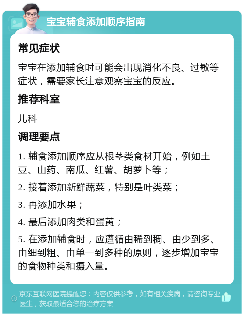 宝宝辅食添加顺序指南 常见症状 宝宝在添加辅食时可能会出现消化不良、过敏等症状，需要家长注意观察宝宝的反应。 推荐科室 儿科 调理要点 1. 辅食添加顺序应从根茎类食材开始，例如土豆、山药、南瓜、红薯、胡萝卜等； 2. 接着添加新鲜蔬菜，特别是叶类菜； 3. 再添加水果； 4. 最后添加肉类和蛋黄； 5. 在添加辅食时，应遵循由稀到稠、由少到多、由细到粗、由单一到多种的原则，逐步增加宝宝的食物种类和摄入量。