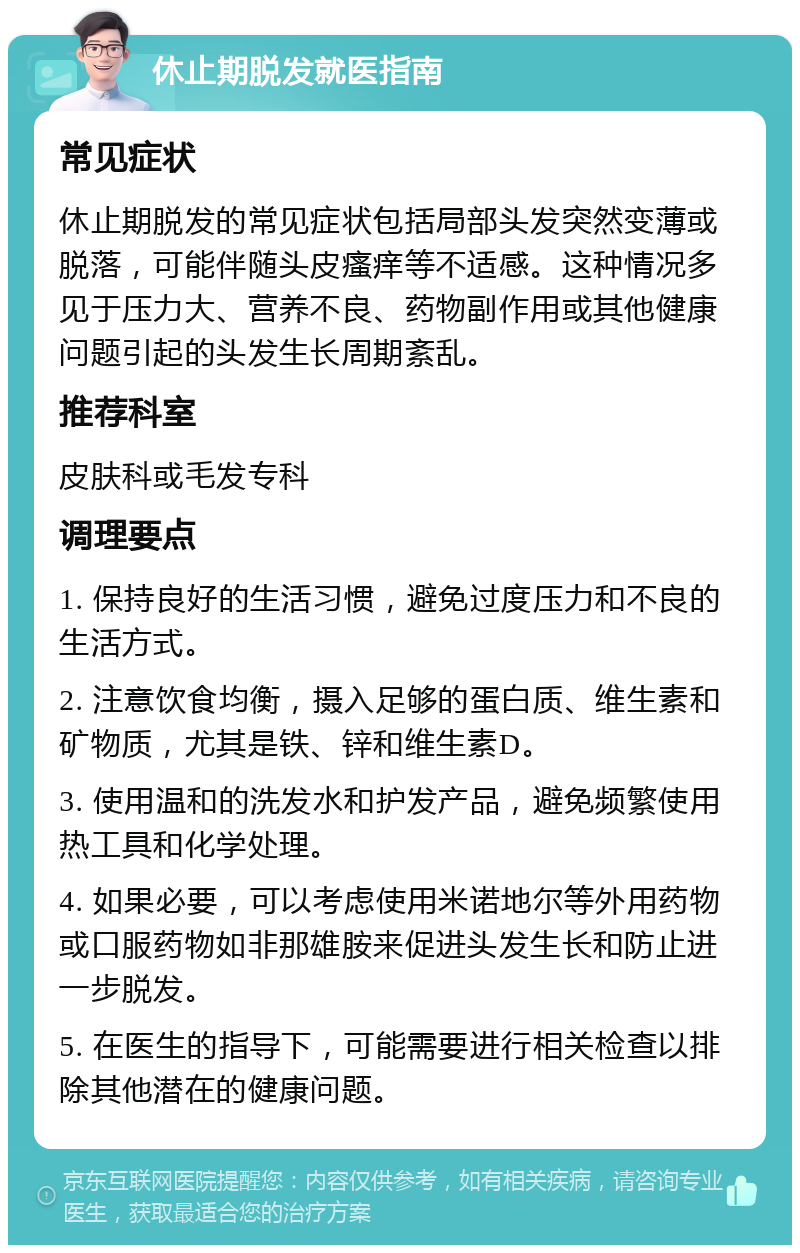 休止期脱发就医指南 常见症状 休止期脱发的常见症状包括局部头发突然变薄或脱落，可能伴随头皮瘙痒等不适感。这种情况多见于压力大、营养不良、药物副作用或其他健康问题引起的头发生长周期紊乱。 推荐科室 皮肤科或毛发专科 调理要点 1. 保持良好的生活习惯，避免过度压力和不良的生活方式。 2. 注意饮食均衡，摄入足够的蛋白质、维生素和矿物质，尤其是铁、锌和维生素D。 3. 使用温和的洗发水和护发产品，避免频繁使用热工具和化学处理。 4. 如果必要，可以考虑使用米诺地尔等外用药物或口服药物如非那雄胺来促进头发生长和防止进一步脱发。 5. 在医生的指导下，可能需要进行相关检查以排除其他潜在的健康问题。