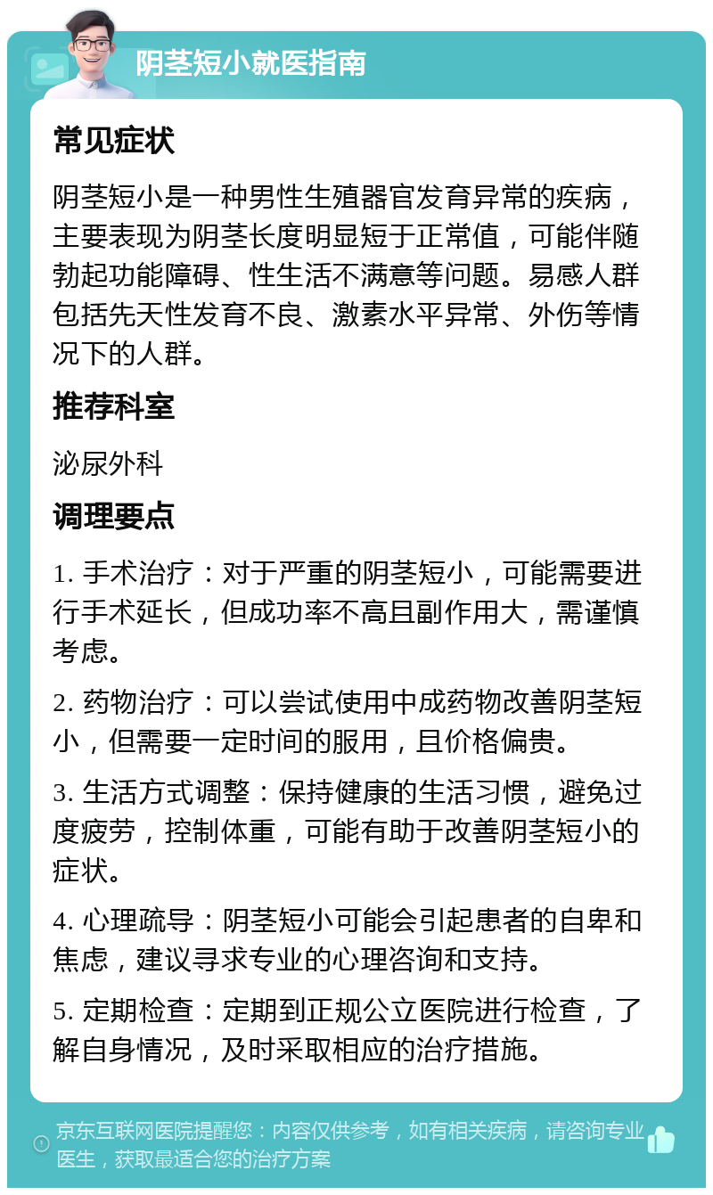 阴茎短小就医指南 常见症状 阴茎短小是一种男性生殖器官发育异常的疾病，主要表现为阴茎长度明显短于正常值，可能伴随勃起功能障碍、性生活不满意等问题。易感人群包括先天性发育不良、激素水平异常、外伤等情况下的人群。 推荐科室 泌尿外科 调理要点 1. 手术治疗：对于严重的阴茎短小，可能需要进行手术延长，但成功率不高且副作用大，需谨慎考虑。 2. 药物治疗：可以尝试使用中成药物改善阴茎短小，但需要一定时间的服用，且价格偏贵。 3. 生活方式调整：保持健康的生活习惯，避免过度疲劳，控制体重，可能有助于改善阴茎短小的症状。 4. 心理疏导：阴茎短小可能会引起患者的自卑和焦虑，建议寻求专业的心理咨询和支持。 5. 定期检查：定期到正规公立医院进行检查，了解自身情况，及时采取相应的治疗措施。