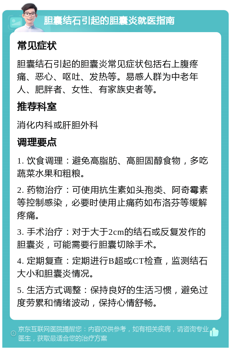 胆囊结石引起的胆囊炎就医指南 常见症状 胆囊结石引起的胆囊炎常见症状包括右上腹疼痛、恶心、呕吐、发热等。易感人群为中老年人、肥胖者、女性、有家族史者等。 推荐科室 消化内科或肝胆外科 调理要点 1. 饮食调理：避免高脂肪、高胆固醇食物，多吃蔬菜水果和粗粮。 2. 药物治疗：可使用抗生素如头孢类、阿奇霉素等控制感染，必要时使用止痛药如布洛芬等缓解疼痛。 3. 手术治疗：对于大于2cm的结石或反复发作的胆囊炎，可能需要行胆囊切除手术。 4. 定期复查：定期进行B超或CT检查，监测结石大小和胆囊炎情况。 5. 生活方式调整：保持良好的生活习惯，避免过度劳累和情绪波动，保持心情舒畅。