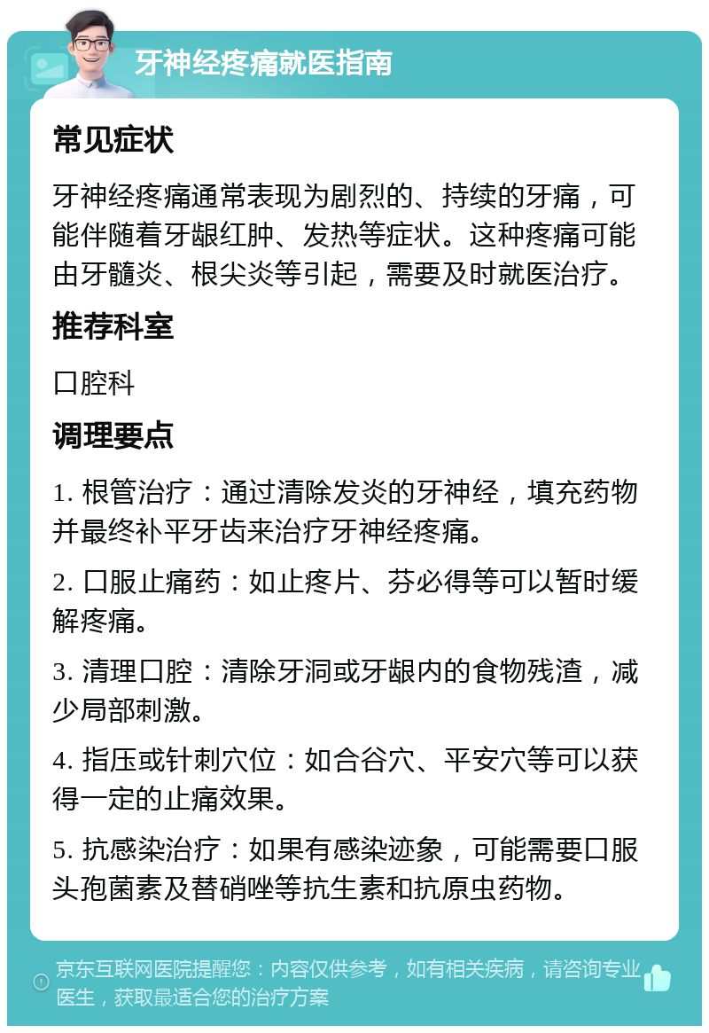 牙神经疼痛就医指南 常见症状 牙神经疼痛通常表现为剧烈的、持续的牙痛，可能伴随着牙龈红肿、发热等症状。这种疼痛可能由牙髓炎、根尖炎等引起，需要及时就医治疗。 推荐科室 口腔科 调理要点 1. 根管治疗：通过清除发炎的牙神经，填充药物并最终补平牙齿来治疗牙神经疼痛。 2. 口服止痛药：如止疼片、芬必得等可以暂时缓解疼痛。 3. 清理口腔：清除牙洞或牙龈内的食物残渣，减少局部刺激。 4. 指压或针刺穴位：如合谷穴、平安穴等可以获得一定的止痛效果。 5. 抗感染治疗：如果有感染迹象，可能需要口服头孢菌素及替硝唑等抗生素和抗原虫药物。