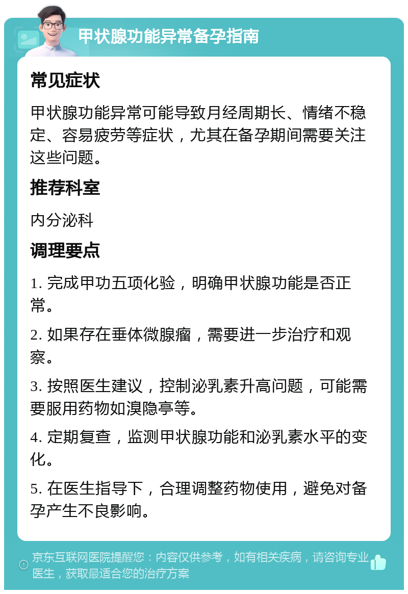 甲状腺功能异常备孕指南 常见症状 甲状腺功能异常可能导致月经周期长、情绪不稳定、容易疲劳等症状，尤其在备孕期间需要关注这些问题。 推荐科室 内分泌科 调理要点 1. 完成甲功五项化验，明确甲状腺功能是否正常。 2. 如果存在垂体微腺瘤，需要进一步治疗和观察。 3. 按照医生建议，控制泌乳素升高问题，可能需要服用药物如溴隐亭等。 4. 定期复查，监测甲状腺功能和泌乳素水平的变化。 5. 在医生指导下，合理调整药物使用，避免对备孕产生不良影响。