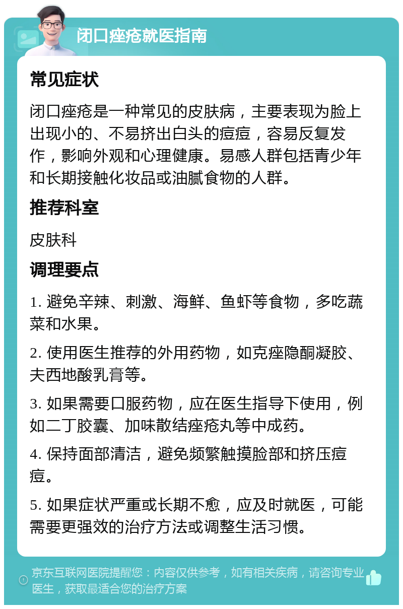 闭口痤疮就医指南 常见症状 闭口痤疮是一种常见的皮肤病，主要表现为脸上出现小的、不易挤出白头的痘痘，容易反复发作，影响外观和心理健康。易感人群包括青少年和长期接触化妆品或油腻食物的人群。 推荐科室 皮肤科 调理要点 1. 避免辛辣、刺激、海鲜、鱼虾等食物，多吃蔬菜和水果。 2. 使用医生推荐的外用药物，如克痤隐酮凝胶、夫西地酸乳膏等。 3. 如果需要口服药物，应在医生指导下使用，例如二丁胶囊、加味散结痤疮丸等中成药。 4. 保持面部清洁，避免频繁触摸脸部和挤压痘痘。 5. 如果症状严重或长期不愈，应及时就医，可能需要更强效的治疗方法或调整生活习惯。