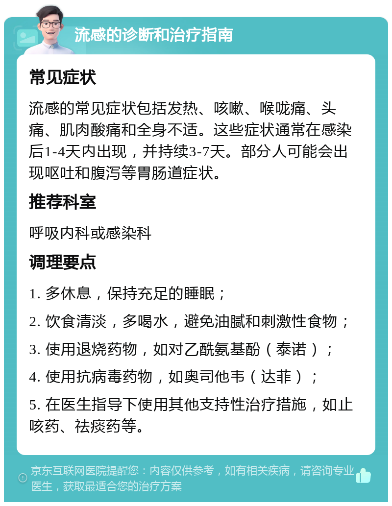 流感的诊断和治疗指南 常见症状 流感的常见症状包括发热、咳嗽、喉咙痛、头痛、肌肉酸痛和全身不适。这些症状通常在感染后1-4天内出现，并持续3-7天。部分人可能会出现呕吐和腹泻等胃肠道症状。 推荐科室 呼吸内科或感染科 调理要点 1. 多休息，保持充足的睡眠； 2. 饮食清淡，多喝水，避免油腻和刺激性食物； 3. 使用退烧药物，如对乙酰氨基酚（泰诺）； 4. 使用抗病毒药物，如奥司他韦（达菲）； 5. 在医生指导下使用其他支持性治疗措施，如止咳药、祛痰药等。