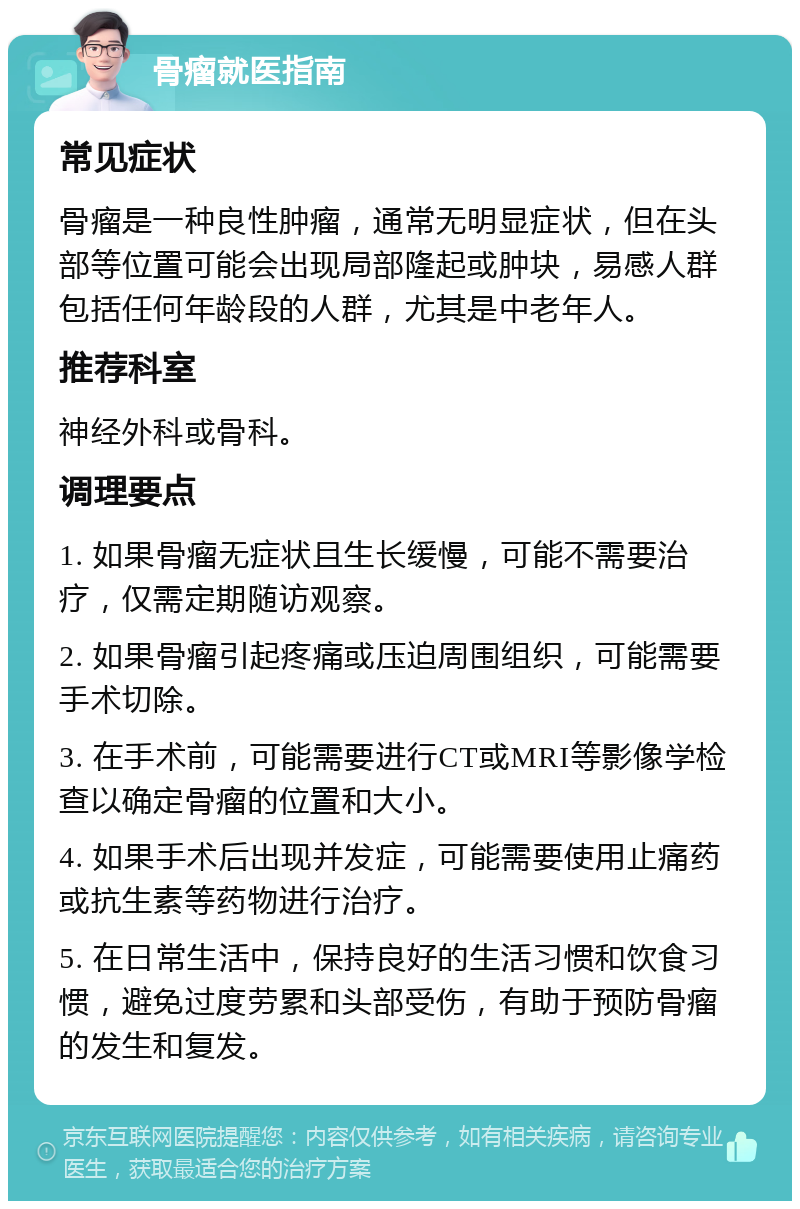 骨瘤就医指南 常见症状 骨瘤是一种良性肿瘤，通常无明显症状，但在头部等位置可能会出现局部隆起或肿块，易感人群包括任何年龄段的人群，尤其是中老年人。 推荐科室 神经外科或骨科。 调理要点 1. 如果骨瘤无症状且生长缓慢，可能不需要治疗，仅需定期随访观察。 2. 如果骨瘤引起疼痛或压迫周围组织，可能需要手术切除。 3. 在手术前，可能需要进行CT或MRI等影像学检查以确定骨瘤的位置和大小。 4. 如果手术后出现并发症，可能需要使用止痛药或抗生素等药物进行治疗。 5. 在日常生活中，保持良好的生活习惯和饮食习惯，避免过度劳累和头部受伤，有助于预防骨瘤的发生和复发。