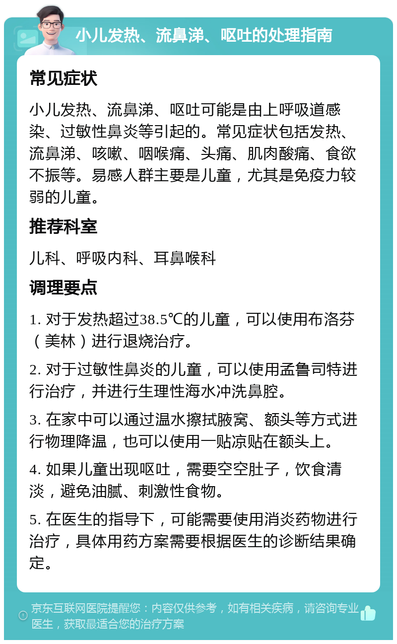 小儿发热、流鼻涕、呕吐的处理指南 常见症状 小儿发热、流鼻涕、呕吐可能是由上呼吸道感染、过敏性鼻炎等引起的。常见症状包括发热、流鼻涕、咳嗽、咽喉痛、头痛、肌肉酸痛、食欲不振等。易感人群主要是儿童，尤其是免疫力较弱的儿童。 推荐科室 儿科、呼吸内科、耳鼻喉科 调理要点 1. 对于发热超过38.5℃的儿童，可以使用布洛芬（美林）进行退烧治疗。 2. 对于过敏性鼻炎的儿童，可以使用孟鲁司特进行治疗，并进行生理性海水冲洗鼻腔。 3. 在家中可以通过温水擦拭腋窝、额头等方式进行物理降温，也可以使用一贴凉贴在额头上。 4. 如果儿童出现呕吐，需要空空肚子，饮食清淡，避免油腻、刺激性食物。 5. 在医生的指导下，可能需要使用消炎药物进行治疗，具体用药方案需要根据医生的诊断结果确定。