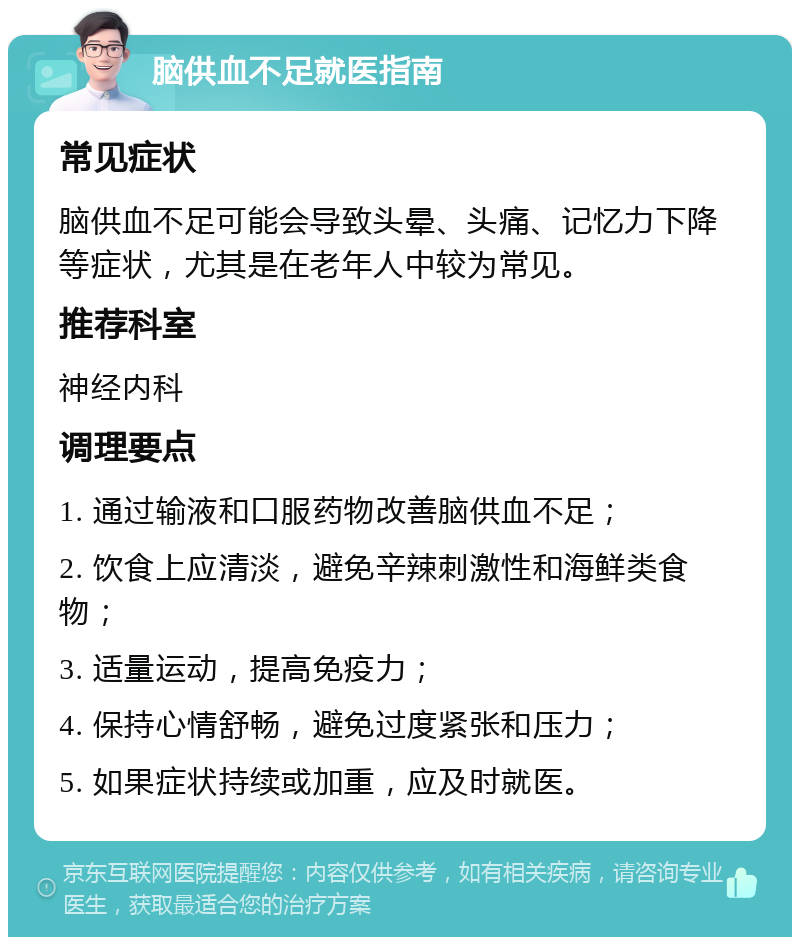 脑供血不足就医指南 常见症状 脑供血不足可能会导致头晕、头痛、记忆力下降等症状，尤其是在老年人中较为常见。 推荐科室 神经内科 调理要点 1. 通过输液和口服药物改善脑供血不足； 2. 饮食上应清淡，避免辛辣刺激性和海鲜类食物； 3. 适量运动，提高免疫力； 4. 保持心情舒畅，避免过度紧张和压力； 5. 如果症状持续或加重，应及时就医。