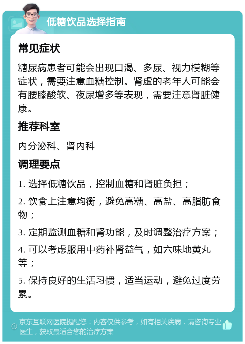 低糖饮品选择指南 常见症状 糖尿病患者可能会出现口渴、多尿、视力模糊等症状，需要注意血糖控制。肾虚的老年人可能会有腰膝酸软、夜尿增多等表现，需要注意肾脏健康。 推荐科室 内分泌科、肾内科 调理要点 1. 选择低糖饮品，控制血糖和肾脏负担； 2. 饮食上注意均衡，避免高糖、高盐、高脂肪食物； 3. 定期监测血糖和肾功能，及时调整治疗方案； 4. 可以考虑服用中药补肾益气，如六味地黄丸等； 5. 保持良好的生活习惯，适当运动，避免过度劳累。