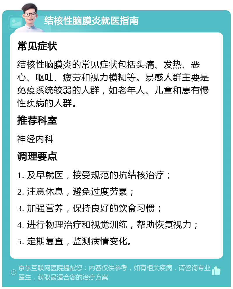 结核性脑膜炎就医指南 常见症状 结核性脑膜炎的常见症状包括头痛、发热、恶心、呕吐、疲劳和视力模糊等。易感人群主要是免疫系统较弱的人群，如老年人、儿童和患有慢性疾病的人群。 推荐科室 神经内科 调理要点 1. 及早就医，接受规范的抗结核治疗； 2. 注意休息，避免过度劳累； 3. 加强营养，保持良好的饮食习惯； 4. 进行物理治疗和视觉训练，帮助恢复视力； 5. 定期复查，监测病情变化。