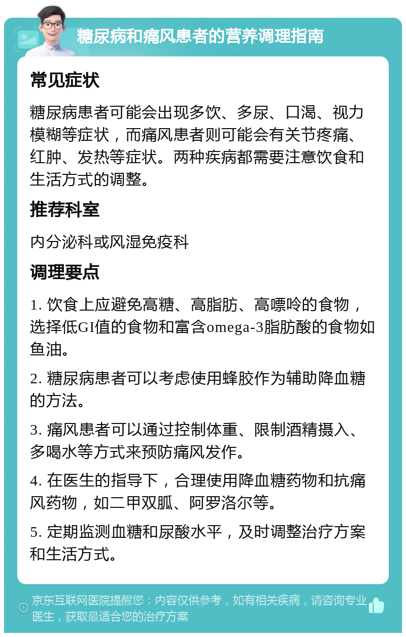 糖尿病和痛风患者的营养调理指南 常见症状 糖尿病患者可能会出现多饮、多尿、口渴、视力模糊等症状，而痛风患者则可能会有关节疼痛、红肿、发热等症状。两种疾病都需要注意饮食和生活方式的调整。 推荐科室 内分泌科或风湿免疫科 调理要点 1. 饮食上应避免高糖、高脂肪、高嘌呤的食物，选择低GI值的食物和富含omega-3脂肪酸的食物如鱼油。 2. 糖尿病患者可以考虑使用蜂胶作为辅助降血糖的方法。 3. 痛风患者可以通过控制体重、限制酒精摄入、多喝水等方式来预防痛风发作。 4. 在医生的指导下，合理使用降血糖药物和抗痛风药物，如二甲双胍、阿罗洛尔等。 5. 定期监测血糖和尿酸水平，及时调整治疗方案和生活方式。