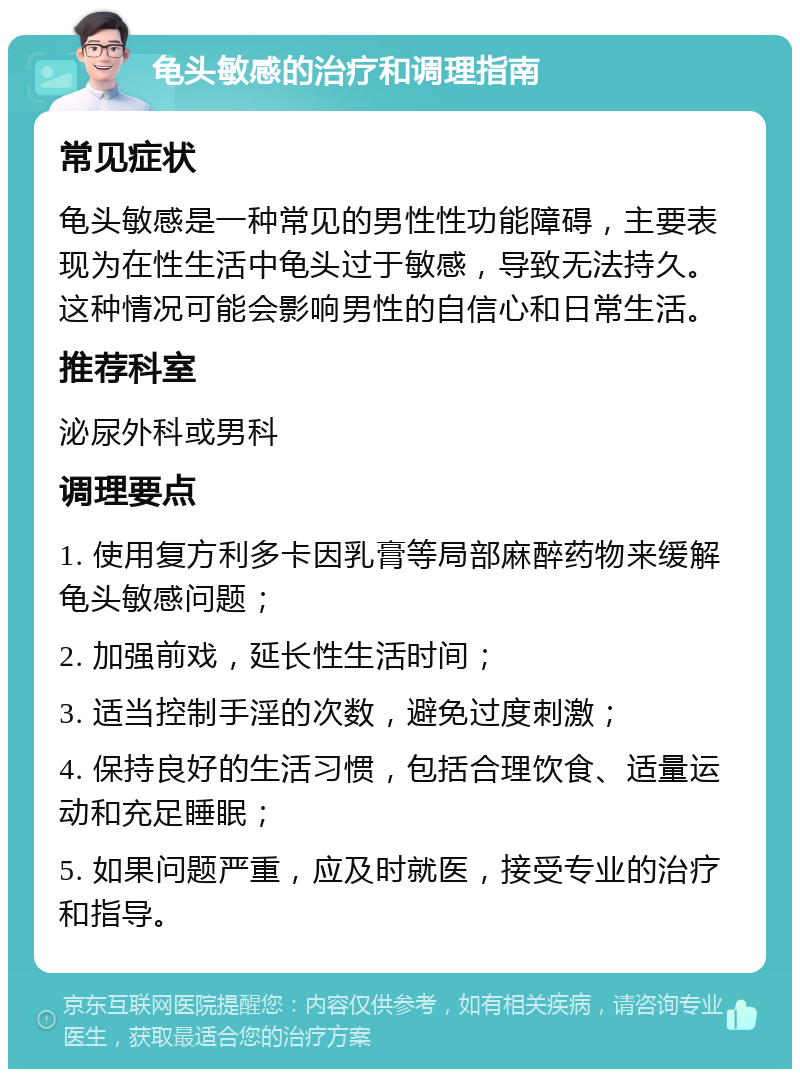 龟头敏感的治疗和调理指南 常见症状 龟头敏感是一种常见的男性性功能障碍，主要表现为在性生活中龟头过于敏感，导致无法持久。这种情况可能会影响男性的自信心和日常生活。 推荐科室 泌尿外科或男科 调理要点 1. 使用复方利多卡因乳膏等局部麻醉药物来缓解龟头敏感问题； 2. 加强前戏，延长性生活时间； 3. 适当控制手淫的次数，避免过度刺激； 4. 保持良好的生活习惯，包括合理饮食、适量运动和充足睡眠； 5. 如果问题严重，应及时就医，接受专业的治疗和指导。