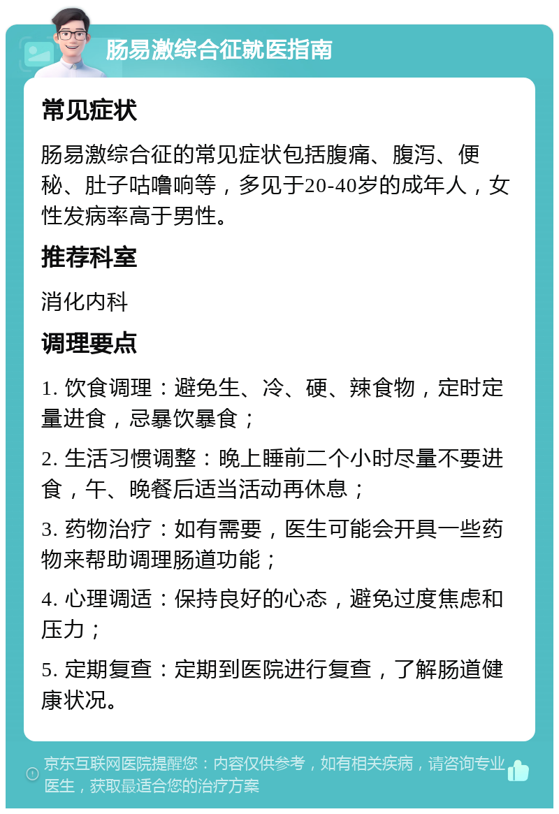 肠易激综合征就医指南 常见症状 肠易激综合征的常见症状包括腹痛、腹泻、便秘、肚子咕噜响等，多见于20-40岁的成年人，女性发病率高于男性。 推荐科室 消化内科 调理要点 1. 饮食调理：避免生、冷、硬、辣食物，定时定量进食，忌暴饮暴食； 2. 生活习惯调整：晚上睡前二个小时尽量不要进食，午、晚餐后适当活动再休息； 3. 药物治疗：如有需要，医生可能会开具一些药物来帮助调理肠道功能； 4. 心理调适：保持良好的心态，避免过度焦虑和压力； 5. 定期复查：定期到医院进行复查，了解肠道健康状况。