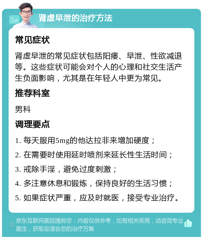 肾虚早泄的治疗方法 常见症状 肾虚早泄的常见症状包括阳痿、早泄、性欲减退等。这些症状可能会对个人的心理和社交生活产生负面影响，尤其是在年轻人中更为常见。 推荐科室 男科 调理要点 1. 每天服用5mg的他达拉非来增加硬度； 2. 在需要时使用延时喷剂来延长性生活时间； 3. 戒除手淫，避免过度刺激； 4. 多注意休息和锻炼，保持良好的生活习惯； 5. 如果症状严重，应及时就医，接受专业治疗。