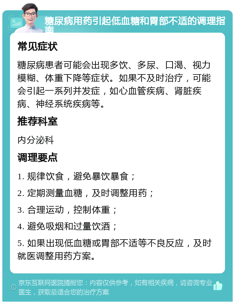 糖尿病用药引起低血糖和胃部不适的调理指南 常见症状 糖尿病患者可能会出现多饮、多尿、口渴、视力模糊、体重下降等症状。如果不及时治疗，可能会引起一系列并发症，如心血管疾病、肾脏疾病、神经系统疾病等。 推荐科室 内分泌科 调理要点 1. 规律饮食，避免暴饮暴食； 2. 定期测量血糖，及时调整用药； 3. 合理运动，控制体重； 4. 避免吸烟和过量饮酒； 5. 如果出现低血糖或胃部不适等不良反应，及时就医调整用药方案。