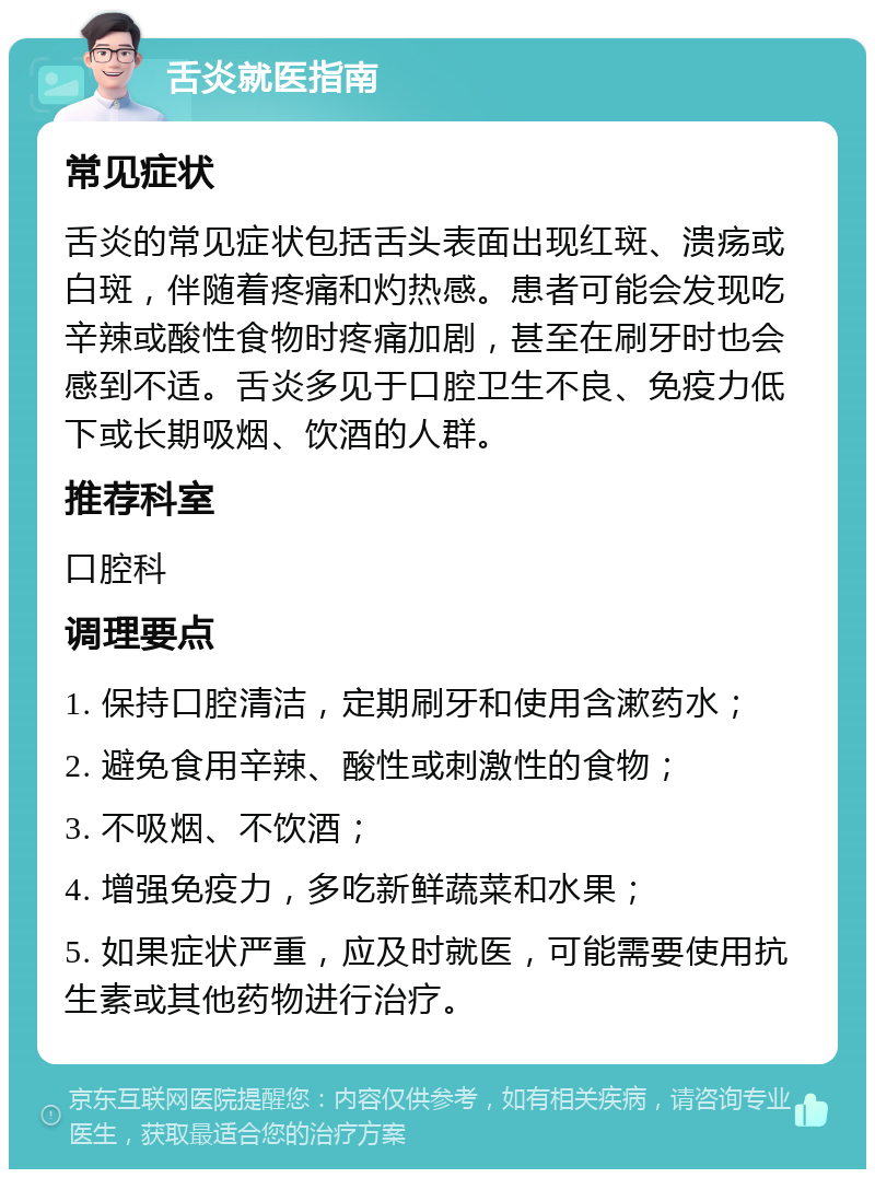 舌炎就医指南 常见症状 舌炎的常见症状包括舌头表面出现红斑、溃疡或白斑，伴随着疼痛和灼热感。患者可能会发现吃辛辣或酸性食物时疼痛加剧，甚至在刷牙时也会感到不适。舌炎多见于口腔卫生不良、免疫力低下或长期吸烟、饮酒的人群。 推荐科室 口腔科 调理要点 1. 保持口腔清洁，定期刷牙和使用含漱药水； 2. 避免食用辛辣、酸性或刺激性的食物； 3. 不吸烟、不饮酒； 4. 增强免疫力，多吃新鲜蔬菜和水果； 5. 如果症状严重，应及时就医，可能需要使用抗生素或其他药物进行治疗。