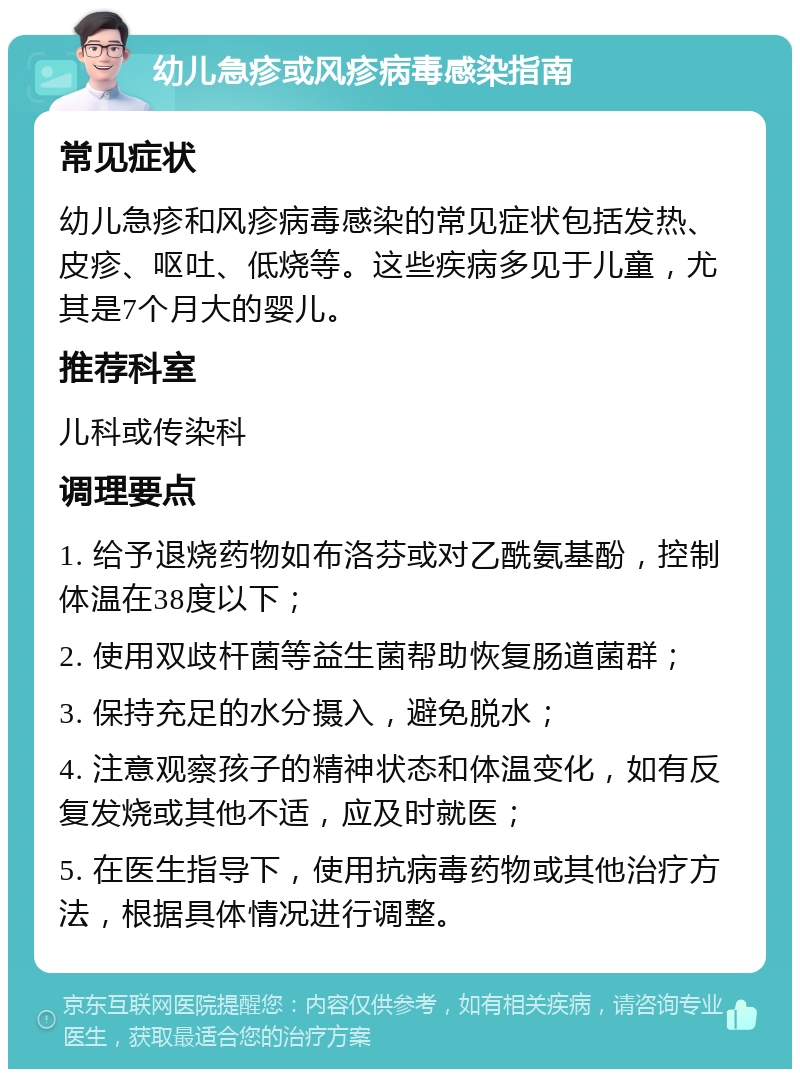 幼儿急疹或风疹病毒感染指南 常见症状 幼儿急疹和风疹病毒感染的常见症状包括发热、皮疹、呕吐、低烧等。这些疾病多见于儿童，尤其是7个月大的婴儿。 推荐科室 儿科或传染科 调理要点 1. 给予退烧药物如布洛芬或对乙酰氨基酚，控制体温在38度以下； 2. 使用双歧杆菌等益生菌帮助恢复肠道菌群； 3. 保持充足的水分摄入，避免脱水； 4. 注意观察孩子的精神状态和体温变化，如有反复发烧或其他不适，应及时就医； 5. 在医生指导下，使用抗病毒药物或其他治疗方法，根据具体情况进行调整。