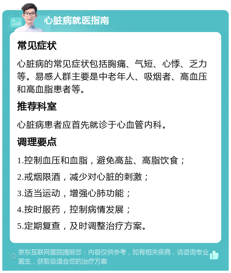 心脏病就医指南 常见症状 心脏病的常见症状包括胸痛、气短、心悸、乏力等。易感人群主要是中老年人、吸烟者、高血压和高血脂患者等。 推荐科室 心脏病患者应首先就诊于心血管内科。 调理要点 1.控制血压和血脂，避免高盐、高脂饮食； 2.戒烟限酒，减少对心脏的刺激； 3.适当运动，增强心肺功能； 4.按时服药，控制病情发展； 5.定期复查，及时调整治疗方案。