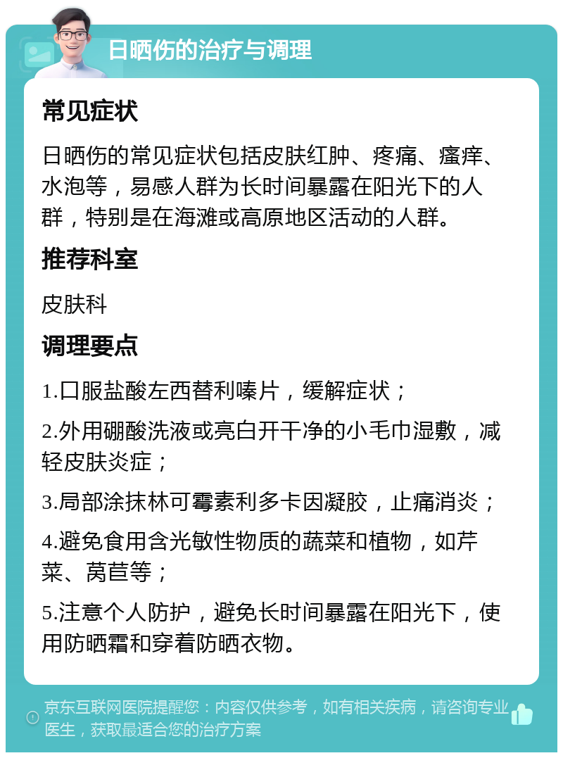 日晒伤的治疗与调理 常见症状 日晒伤的常见症状包括皮肤红肿、疼痛、瘙痒、水泡等，易感人群为长时间暴露在阳光下的人群，特别是在海滩或高原地区活动的人群。 推荐科室 皮肤科 调理要点 1.口服盐酸左西替利嗪片，缓解症状； 2.外用硼酸洗液或亮白开干净的小毛巾湿敷，减轻皮肤炎症； 3.局部涂抹林可霉素利多卡因凝胶，止痛消炎； 4.避免食用含光敏性物质的蔬菜和植物，如芹菜、莴苣等； 5.注意个人防护，避免长时间暴露在阳光下，使用防晒霜和穿着防晒衣物。