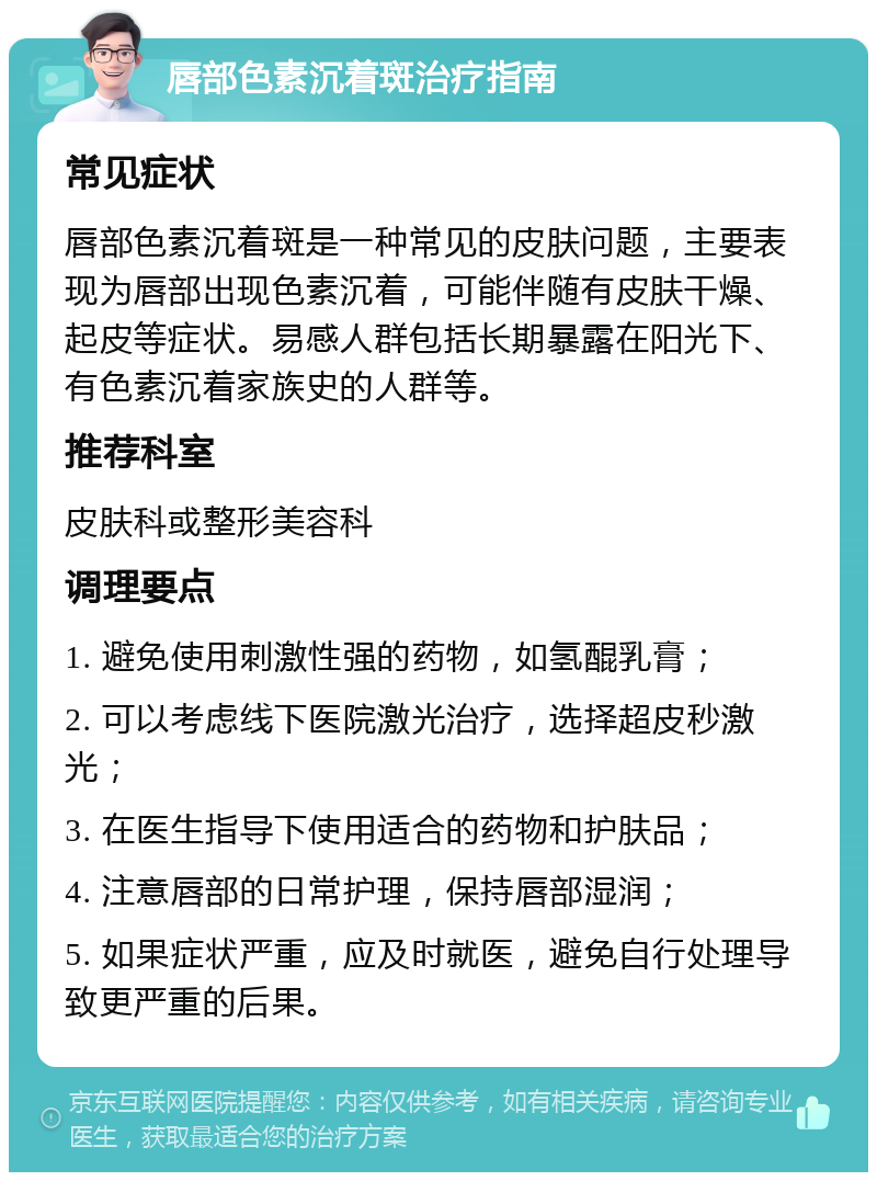 唇部色素沉着斑治疗指南 常见症状 唇部色素沉着斑是一种常见的皮肤问题，主要表现为唇部出现色素沉着，可能伴随有皮肤干燥、起皮等症状。易感人群包括长期暴露在阳光下、有色素沉着家族史的人群等。 推荐科室 皮肤科或整形美容科 调理要点 1. 避免使用刺激性强的药物，如氢醌乳膏； 2. 可以考虑线下医院激光治疗，选择超皮秒激光； 3. 在医生指导下使用适合的药物和护肤品； 4. 注意唇部的日常护理，保持唇部湿润； 5. 如果症状严重，应及时就医，避免自行处理导致更严重的后果。