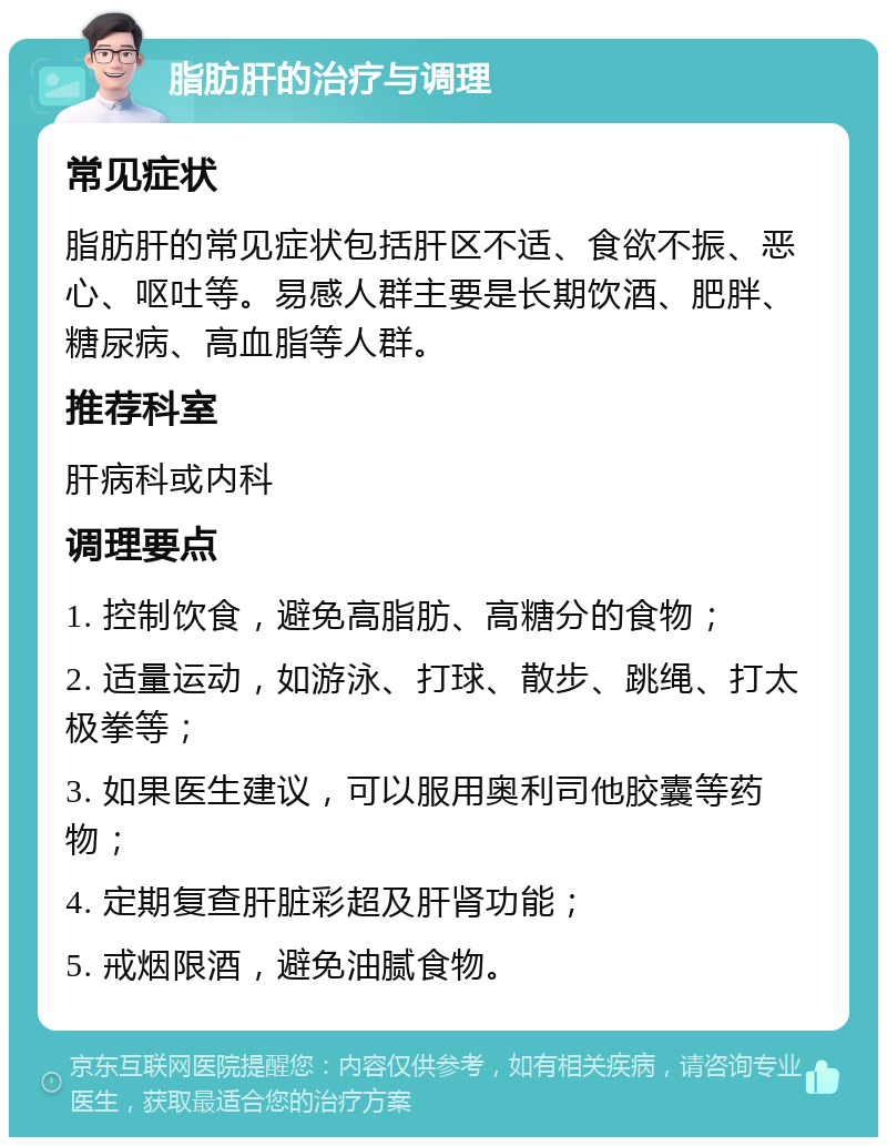 脂肪肝的治疗与调理 常见症状 脂肪肝的常见症状包括肝区不适、食欲不振、恶心、呕吐等。易感人群主要是长期饮酒、肥胖、糖尿病、高血脂等人群。 推荐科室 肝病科或内科 调理要点 1. 控制饮食，避免高脂肪、高糖分的食物； 2. 适量运动，如游泳、打球、散步、跳绳、打太极拳等； 3. 如果医生建议，可以服用奥利司他胶囊等药物； 4. 定期复查肝脏彩超及肝肾功能； 5. 戒烟限酒，避免油腻食物。