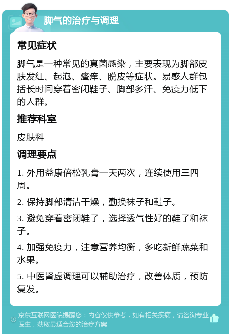 脚气的治疗与调理 常见症状 脚气是一种常见的真菌感染，主要表现为脚部皮肤发红、起泡、瘙痒、脱皮等症状。易感人群包括长时间穿着密闭鞋子、脚部多汗、免疫力低下的人群。 推荐科室 皮肤科 调理要点 1. 外用益康倍松乳膏一天两次，连续使用三四周。 2. 保持脚部清洁干燥，勤换袜子和鞋子。 3. 避免穿着密闭鞋子，选择透气性好的鞋子和袜子。 4. 加强免疫力，注意营养均衡，多吃新鲜蔬菜和水果。 5. 中医肾虚调理可以辅助治疗，改善体质，预防复发。