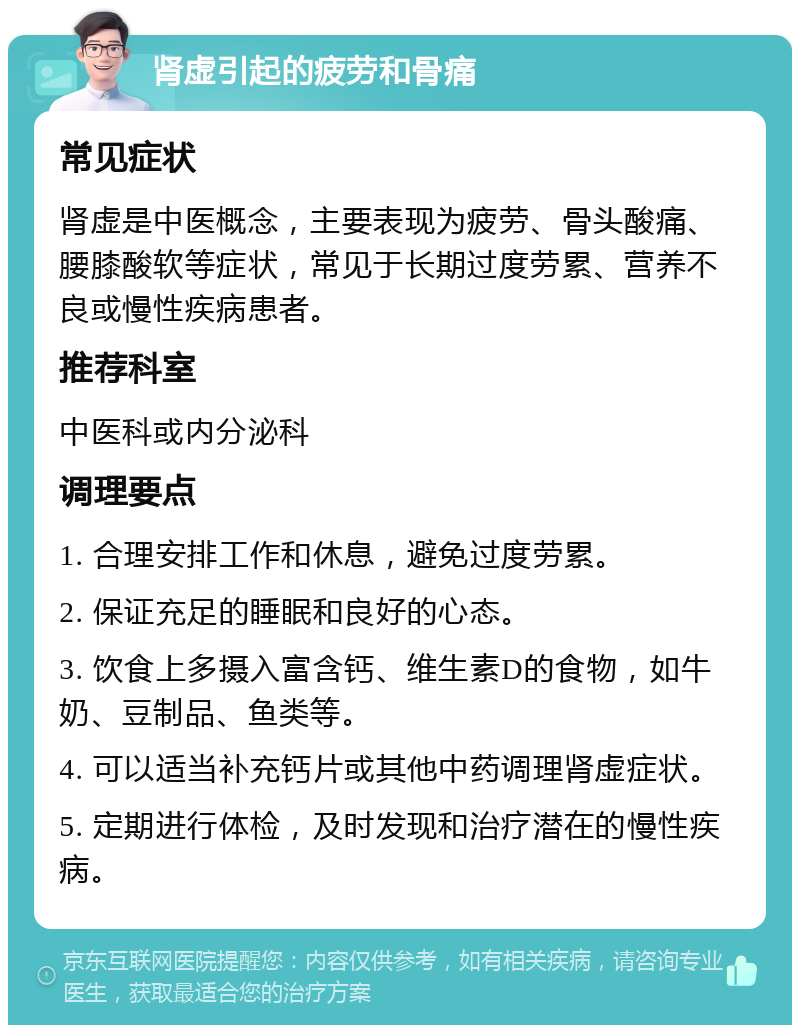 肾虚引起的疲劳和骨痛 常见症状 肾虚是中医概念，主要表现为疲劳、骨头酸痛、腰膝酸软等症状，常见于长期过度劳累、营养不良或慢性疾病患者。 推荐科室 中医科或内分泌科 调理要点 1. 合理安排工作和休息，避免过度劳累。 2. 保证充足的睡眠和良好的心态。 3. 饮食上多摄入富含钙、维生素D的食物，如牛奶、豆制品、鱼类等。 4. 可以适当补充钙片或其他中药调理肾虚症状。 5. 定期进行体检，及时发现和治疗潜在的慢性疾病。