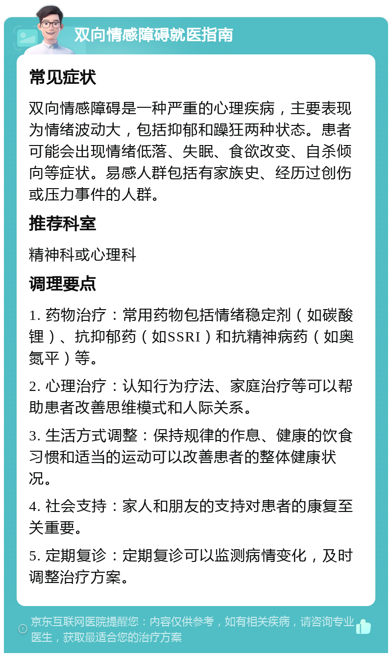 双向情感障碍就医指南 常见症状 双向情感障碍是一种严重的心理疾病，主要表现为情绪波动大，包括抑郁和躁狂两种状态。患者可能会出现情绪低落、失眠、食欲改变、自杀倾向等症状。易感人群包括有家族史、经历过创伤或压力事件的人群。 推荐科室 精神科或心理科 调理要点 1. 药物治疗：常用药物包括情绪稳定剂（如碳酸锂）、抗抑郁药（如SSRI）和抗精神病药（如奥氮平）等。 2. 心理治疗：认知行为疗法、家庭治疗等可以帮助患者改善思维模式和人际关系。 3. 生活方式调整：保持规律的作息、健康的饮食习惯和适当的运动可以改善患者的整体健康状况。 4. 社会支持：家人和朋友的支持对患者的康复至关重要。 5. 定期复诊：定期复诊可以监测病情变化，及时调整治疗方案。