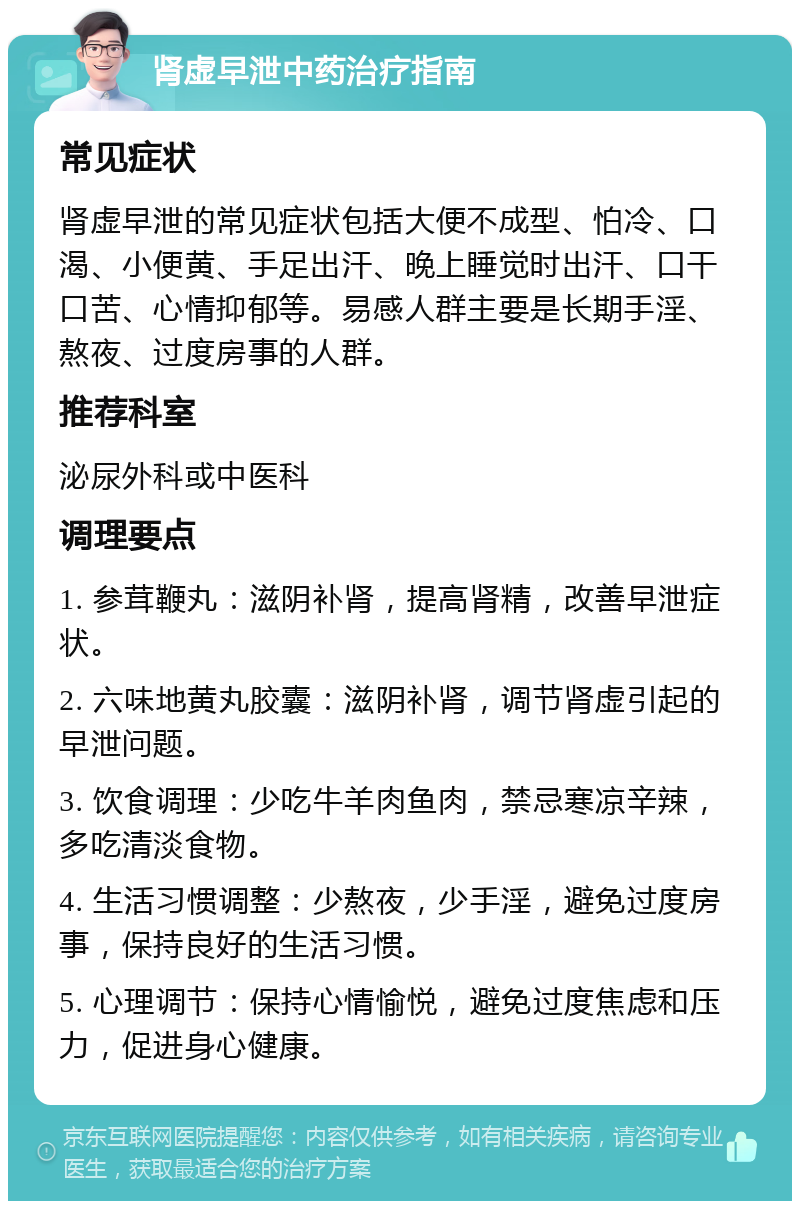 肾虚早泄中药治疗指南 常见症状 肾虚早泄的常见症状包括大便不成型、怕冷、口渴、小便黄、手足出汗、晚上睡觉时出汗、口干口苦、心情抑郁等。易感人群主要是长期手淫、熬夜、过度房事的人群。 推荐科室 泌尿外科或中医科 调理要点 1. 参茸鞭丸：滋阴补肾，提高肾精，改善早泄症状。 2. 六味地黄丸胶囊：滋阴补肾，调节肾虚引起的早泄问题。 3. 饮食调理：少吃牛羊肉鱼肉，禁忌寒凉辛辣，多吃清淡食物。 4. 生活习惯调整：少熬夜，少手淫，避免过度房事，保持良好的生活习惯。 5. 心理调节：保持心情愉悦，避免过度焦虑和压力，促进身心健康。