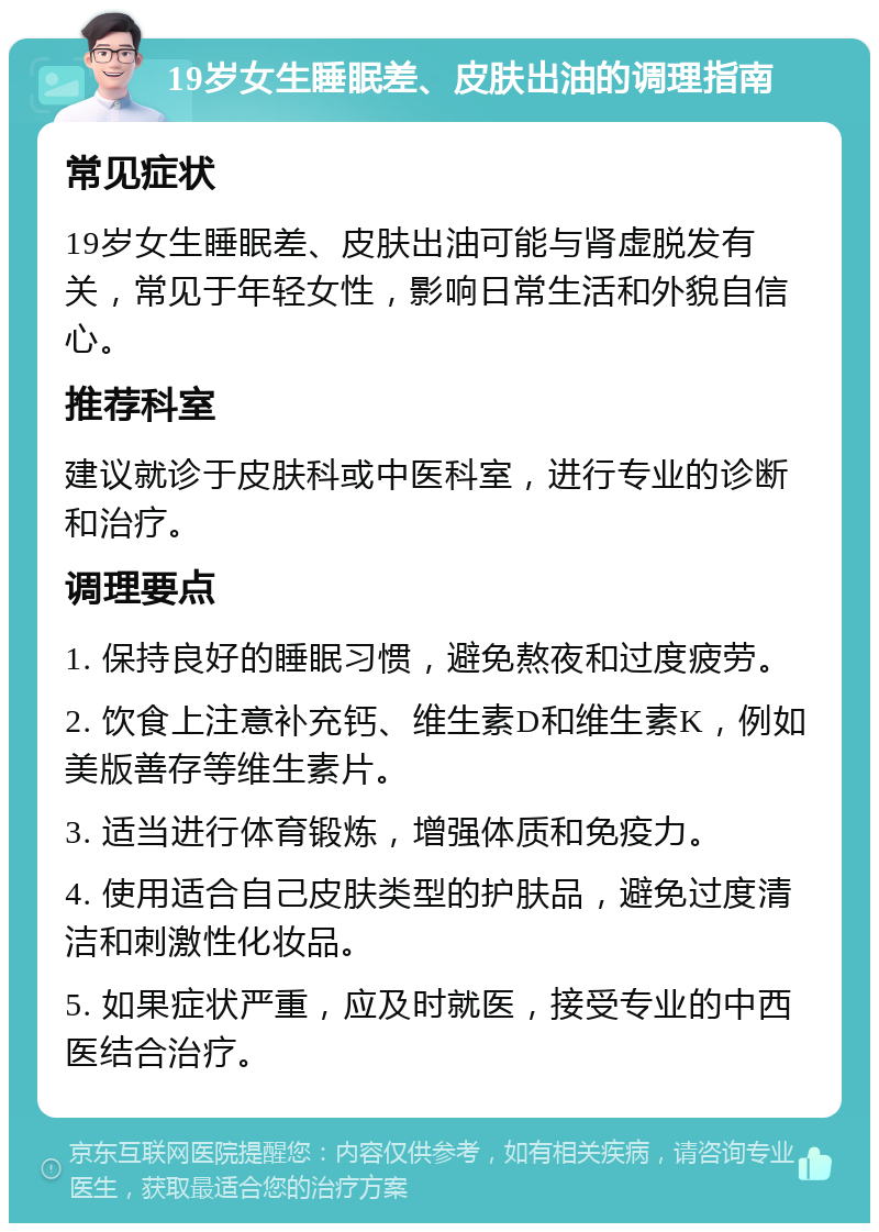 19岁女生睡眠差、皮肤出油的调理指南 常见症状 19岁女生睡眠差、皮肤出油可能与肾虚脱发有关，常见于年轻女性，影响日常生活和外貌自信心。 推荐科室 建议就诊于皮肤科或中医科室，进行专业的诊断和治疗。 调理要点 1. 保持良好的睡眠习惯，避免熬夜和过度疲劳。 2. 饮食上注意补充钙、维生素D和维生素K，例如美版善存等维生素片。 3. 适当进行体育锻炼，增强体质和免疫力。 4. 使用适合自己皮肤类型的护肤品，避免过度清洁和刺激性化妆品。 5. 如果症状严重，应及时就医，接受专业的中西医结合治疗。