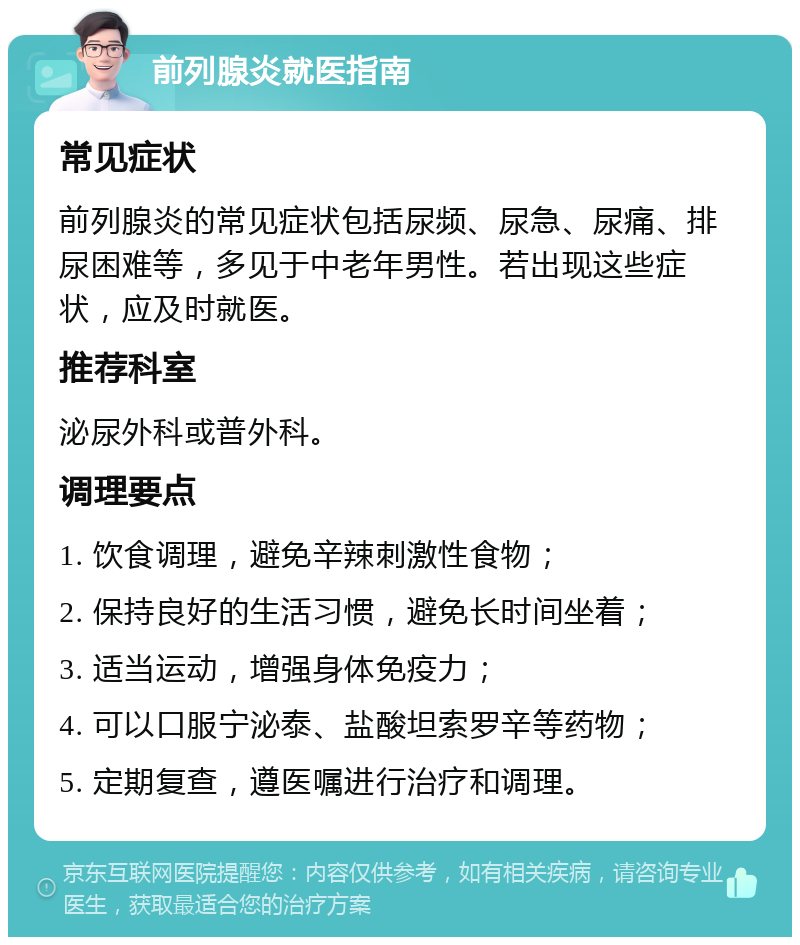 前列腺炎就医指南 常见症状 前列腺炎的常见症状包括尿频、尿急、尿痛、排尿困难等，多见于中老年男性。若出现这些症状，应及时就医。 推荐科室 泌尿外科或普外科。 调理要点 1. 饮食调理，避免辛辣刺激性食物； 2. 保持良好的生活习惯，避免长时间坐着； 3. 适当运动，增强身体免疫力； 4. 可以口服宁泌泰、盐酸坦索罗辛等药物； 5. 定期复查，遵医嘱进行治疗和调理。